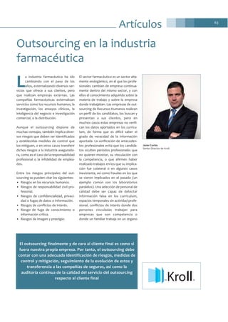 63
L
a industria farmacéutica ha ido
cambiando con el paso de los
años, externalizando diversos ser-
vicios que ofrece a sus clientes, pero
que realizan empresas externas. Las
compañías farmacéuticas externalizan
servicios como los recursos humanos, la
investigación, los ensayos clínicos, la
inteligencia del negocio e investigación
comercial, o la distribución.
Aunque el outsourcing dispone de
muchas ventajas, también implica diver-
sos riesgos que deben ser identificados
y establecidas medidas de control que
los mitiguen, o en otros casos transferir
dichos riesgos a la industria asegurado-
ra, como es el caso de la responsabilidad
profesional o la infidelidad de emplea-
dos.
Entre los riesgos principales del out-
sourcing se pueden citar los siguientes:
• Riesgos en los recursos humanos.
• Riesgos de responsabilidad civil pro-
fesional.
• Riesgos de confidencialidad, privaci-
dad o fugas de datos o información.
• Riesgos de conflictos de interés.
• Riesgo de fuga de conocimiento o
información crítica.
• Riesgos de imagen y prestigio.
El sector farmacéutico es un sector alta-
mente endogámico, en el que los profe-
sionales cambian de empresa continua-
mente dentro del mismo sector, y con
ellos el conocimiento adquirido sobre la
materia de trabajo y sobre la empresa
donde trabajaban. Las empresas de out-
sourcing de Recursos Humanos realizan
un perfil de los candidatos, los buscan y
presentan a sus clientes, pero en
muchos casos estas empresas no verifi-
can los datos aportados en los currícu-
lum, de forma que es difícil saber el
grado de veracidad de la información
aportada. La verificación de anteceden-
tes profesionales evita que los candida-
tos oculten periodos profesionales que
no quieren mostrar, su vinculación con
la competencia, o que afirmen haber
realizado trabajos en los que su implica-
ción fue colateral o en algunos casos
inexistente, así como fraudes en los que
se vieron implicados en el pasado (un
ejemplo común son los laboratorios
paralelos). Una selección de personal de
calidad debe ser capaz de detectar
información falsa en los currículum,
espacios temporales sin actividad profe-
sional, conflictos de interés donde dos
personas vinculadas trabajan para
empresas que son competencia o
donde un familiar trabaja en un órgano
Outsourcing en la industria
farmacéutica
Javier Cortés
Senior Director de Kroll
KroTM
El outsourcing finalmente y de cara al cliente final es como si
fuera nuestra propia empresa. Por tanto, el outsourcing debe
contar con una adecuada identificación de riesgos, medidas de
control y mitigación, seguimiento de la evolución de estos y
transferencia a las compañías de seguros, así como la
auditoría continua de la calidad del servicio del outsourcing
respecto al cliente final
Artículos
 