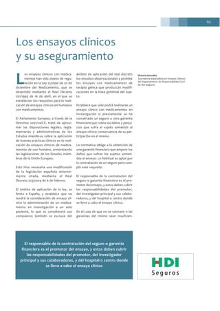 65
L
os ensayos clínicos con medica-
mentos han sido objeto de regu-
lación en la Ley 25/1990 de 20 de
diciembre del Medicamento, que se
desarrolló mediante el Real Decreto
561/1993 de 16 de abril, en el que se
establecían los requisitos para la reali-
zación de ensayos clínicos en humanos
con medicamentos.
El Parlamento Europeo, a través de la
Directiva 2001/20/CE, trató de aproxi-
mar las disposiciones legales, regla-
mentarias y administrativas de los
Estados miembros sobre la aplicación
de buenas prácticas clínicas en la reali-
zación de ensayos clínicos de medica-
mentos de uso humano, armonizando
las legislaciones de los Estados miem-
bros de la Unión Europea.
Esto hizo necesaria una modificación
de la legislación española anterior-
mente citada, mediante el Real
Decreto 223/2004 de 6 de febrero.
El ámbito de aplicación de la ley, se
limita a España, y establece que no
tendrá la consideración de ensayo clí-
nico la administración de un medica-
mento en investigación a un solo
paciente, lo que se considerará uso
compasivo; también se excluye del
ámbito de aplicación del real decreto
los estudios observacionales y prohíbe
los ensayos con medicamentos de
terapia génica que produzcan modifi-
caciones en la línea germinal del suje-
to.
Establece que solo podrá realizarse un
ensayo clínico con medicamentos en
investigación si previamente se ha
concertado un seguro u otra garantía
financiera que cubra los daños y perjui-
cios que sufra el sujeto sometido al
ensayo clínico consecuencia de su par-
ticipación en el mismo.
La normativa obliga a la obtención de
una garantía financiera que ampare los
daños que sufran los sujetos someti-
dos al ensayo. Lo habitual es optar por
la contratación de un seguro para cum-
plir este requisito.
El responsable de la contratación del
seguro o garantía financiera es el pro-
motor del ensayo, y estos deben cubrir
las responsabilidades del promotor,
del investigador principal y sus colabo-
radores, y del hospital o centro donde
se lleve a cabo el ensayo clínico.
En el caso de que no se contrate o las
garantías del mismo sean insuficien-
Los ensayos clínicos
y su aseguramiento
Victoria González
Suscriptora especialista en Ensayos Clínicos
del Departamento de Responsabilidad Civil
de HDI Seguros
El responsable de la contratación del seguro o garantía
financiera es el promotor del ensayo, y estos deben cubrir
las responsabilidades del promotor, del investigador
principal y sus colaboradores, y del hospital o centro donde
se lleve a cabo el ensayo clínico
 