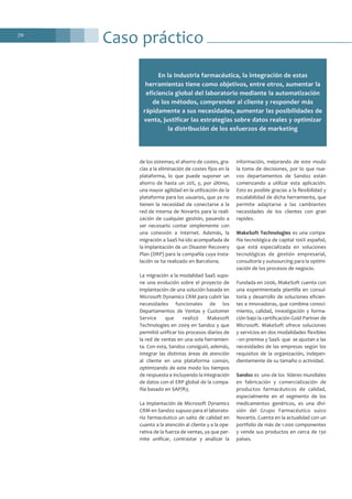 70
Caso práctico
de los sistemas; el ahorro de costes, gra-
cias a la eliminación de costes fijos en la
plataforma, lo que puede suponer un
ahorro de hasta un 20%, y, por último,
una mayor agilidad en la utilización de la
plataforma para los usuarios, que ya no
tienen la necesidad de conectarse a la
red de interna de Novartis para la reali-
zación de cualquier gestión, pasando a
ser necesario contar simplemente con
una conexión a Internet. Además, la
migración a SaaS ha ido acompañada de
la implantación de un Disaster Recovery
Plan (DRP) para la compañía cuya insta-
lación se ha realizado en Barcelona.
La migración a la modalidad SaaS supo-
ne una evolución sobre el proyecto de
implantación de una solución basada en
Microsoft Dynamics CRM para cubrir las
necesidades funcionales de los
Departamentos de Ventas y Customer
Service que realizó Makesoft
Technologies en 2009 en Sandoz y que
permitió unificar los procesos diarios de
la red de ventas en una sola herramien-
ta. Con esta, Sandoz consiguió, además,
integrar las distintas áreas de atención
al cliente en una plataforma común,
optimizando de este modo los tiempos
de respuesta e incluyendo la integración
de datos con el ERP global de la compa-
ñía basado en SAP/R3.
La implantación de Microsoft Dynamics
CRM en Sandoz supuso para el laborato-
rio farmacéutico un salto de calidad en
cuanto a la atención al cliente y a la ope-
rativa de la fuerza de ventas, ya que per-
mite unificar, contrastar y analizar la
información, mejorando de este modo
la toma de decisiones, por lo que nue-
vos departamentos de Sandoz están
comenzando a utilizar esta aplicación.
Esto es posible gracias a la flexibilidad y
escalabilidad de dicha herramienta, que
permite adaptarse a las cambiantes
necesidades de los clientes con gran
rapidez.
MakeSoft Technologies es una compa-
ñía tecnológica de capital 100% español,
que está especializada en soluciones
tecnológicas de gestión empresarial,
consultoría y outsourcing para la optimi-
zación de los procesos de negocio.
Fundada en 2006, MakeSoft cuenta con
una experimentada plantilla en consul-
toría y desarrollo de soluciones eficien-
tes e innovadoras, que combina conoci-
miento, calidad, investigación y forma-
ción bajo la certificación Gold Partner de
Microsoft. MakeSoft ofrece soluciones
y servicios en dos modalidades flexibles
–on premise y SaaS- que se ajustan a las
necesidades de las empresas según los
requisitos de la organización, indepen-
dientemente de su tamaño o actividad.
Sandoz es uno de los líderes mundiales
en fabricación y comercialización de
productos farmacéuticos de calidad,
especialmente en el segmento de los
medicamentos genéricos, es una divi-
sión del Grupo Farmacéutico suizo
Novartis. Cuenta en la actualidad con un
portfolio de más de 1.000 componentes
y vende sus productos en cerca de 130
países.
En la Industria farmacéutica, la integración de estas
herramientas tiene como objetivos, entre otros, aumentar la
eficiencia global del laboratorio mediante la automatización
de los métodos, comprender al cliente y responder más
rápidamente a sus necesidades, aumentar las posibilidades de
venta, justificar las estrategias sobre datos reales y optimizar
la distribución de los esfuerzos de marketing
 