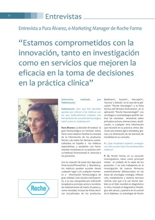 Entrevistas72
(Entrevista realizada por
Vademecum).
Vademecum: ¿Por qué han decidido
apostar por ofrecer a los médicos con
los que habitualmente trabajan una
herramienta de consulta farmacológica
móvil como es Vademecum?
Pura Álvarez: La decisión de realizar la
guía farmacológica en formato móvil,
tiene como objetivo facilitar la consulta
de la información de los productos
Roche y de todos los fármacos comer-
cializados en España a los médicos
especialistas, y ayudarles con herra-
mientas novedosas en su practica clíni-
ca habitual, favoreciendo la atención a
los pacientes.
Con la creación de estas dos App para
iPod-touch/iPhone/iPad y Blackberry,
los médicos pueden acceder desde
cualquier lugar y en cualquier momen-
to a información farmacológica de
gran utilidad. Esta versión móvil permi-
te, a su vez, búsquedas por indicación
terapéutica, principio activo o nombres
de medicamentos de hasta 28 países y,
como novedad, incluye las fichas técni-
cas actualizadas de los productos
Mabthera®
, Avastin®
, Herceptin®
,
Tarceva®
y Xeloda®
, en el caso de la apli-
cación “Roche Oncología”; y la ficha
técnica del fármaco RoActemra®
, en la
aplicación “Roche Reumatología”. Los
oncólogos y reumatólogos podrán rea-
lizar las consultas necesarias sobre
principios activos, interacciones, dosifi-
cación, o cualquier otra información
que necesite en su practica clínica dia-
ria de una manera ágil e inmediata, gra-
cias a la eliminación de las barreras de
movilidad en su consulta.
V.: ¿Qué resultados esperan conseguir
con esta acción hacia los profesionales
médicos?
P. Á.: Roche Farma, en su vocación
investigadora, tiene como principal
misión el cuidado de la salud de los
pacientes. Y no solo trabajamos en la
investigación de nuevos fármacos
auténticamente diferenciados en las
áreas de oncología, virología, inflama-
ción, metabolismo y sistema nervioso
central, sino que a la vez Roche tam-
bién es el líder mundial en diagnóstico
in vitro, incluido el diagnóstico histoló-
gico del cáncer, y pionero en el control
de la diabetes. La estrategia de Roche
Entrevista a Pura Álvarez, e-Marketing Manager de Roche Farma
“Estamos comprometidos con la
innovación, tanto en investigación
como en servicios que mejoren la
eficacia en la toma de decisiones
en la práctica clínica”
 