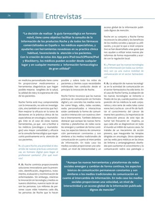 Entrevistas74
en medicina personalizada tiene como
fin proporcionar medicamentos y
herramientas diagnósticas que hagan
posible mejoras tangibles de la salud,
la calidad de vida y la esperanza de vida
de los pacientes.
Roche Farma está muy comprometida
con la innovación, no solo en investiga-
ción, sino también en servicios que faci-
liten mejorar la eficacia en la toma de
decisiones en la práctica clínica de los
especialistas en oncología y reumatolo-
gía. Este es el caso de estas nuevas
herramientas, ya que van a facilitar a
los médicos (oncólogos y reumatólo-
gos) una mayor comodidad y eficacia
en la consulta farmacológica que reper-
cutirá positivamente en la atención de
sus pacientes.
V.: ¿Es para Roche una prioridad el des-
arrollo de nuevas prácticas comunicati-
vas en formato digital para llegar al
profesional sanitario? ¿Por qué moti-
vos?
P. Á.: Roche continúa proporcionando
soluciones innovadoras para la preven-
ción, identificación, diagnóstico, trata-
miento, evaluación y monitorización de
enfermedades. Sin embargo, mientras
la innovación en tecnología y medios es
nuestro distintivo, nuestra razón de ser
son las personas. Los millones de per-
sonas cuyas vidas tratamos cada día,
las personas de Roche que lo hacen
posible y sobre todo los miles de
pacientes y clientes cuyas necesidades
individuales han conducido desde el
principio la innovación de Roche.
Roche Farma reconoce que las nuevas
prácticas de comunicación en formato
digital y en concreto los medios socia-
les como blogs, wikis, redes sociales,
webs personalizadas e interactivas
están cambiando la forma de comuni-
cación e interacción con nuestros clien-
tes e internamente. También debemos
destacar que aunque las nuevas herra-
mientas y plataformas de redes socia-
les emergen y cambian de forma conti-
nua, los aspectos básicos de comunica-
ción permanecen constantes y son
similares a los medios tradicionales de
comunicación en cuanto al intercambio
de información. En todo caso los
medios sociales proporcionan una velo-
cidad, un nivel de interactividad y un
acceso global de la información publi-
cada dignos de mención.
Roche en su conjunto y Roche Farma
reconocen la ubicuidad y los beneficios
de los medios sociales y apoyan su utili-
zación, y es por lo que a nivel corpora-
tivo se han desarrollado unas guías que
nos ayudan a utilizar estas nuevas pla-
taformas de forma responsable y acor-
de con la regulación local.
V.: ¿Piensan que las nuevas tecnologías
de la información (en todas sus vertien-
tes) son ya una nueva realidad de
comunicación en el sector farmacéuti-
co?
P. Á.: La adopción de nuevas tecnologí-
as en la actividad de comunicación en
el sector farmacéutico ha sido lenta. En
el caso de Roche Farma, la adopción de
las nuevas tecnologías se remonta a
finales de los 90, cuando pusimos a dis-
posición de los médicos la web corpo-
rativa y otra serie de webs tales como
www.her2.roche.es con el fin de facili-
tar el conocimiento del cáncer de
mama her2 positivo y la importancia de
la detección precoz de este tipo de
tumor tan frecuente en mujeres, ya
que cada año se diagnostican en todo
el mundo un millón de nuevos casos. Se
trataba de un mecanismo de acción
pionero, que inauguraba las terapias
dirigidas en oncología. Otros ejemplos
son las webs para médicos en las áreas
de linfoma y antiangiogénesis diseña-
das para aumentar el conocimiento y la
comunicación sobre esa patología y
“La decisión de realizar la guía farmacológica en formato
móvil, tiene como objetivo facilitar la consulta de la
información de los productos Roche y de todos los fármacos
comercializados en España a los médicos especialistas, y
ayudarles con herramientas novedosas en su practica clínica
habitual, favoreciendo la atención a los pacientes.
Con la creación de estas dos App para iPod-touch/iPhone/iPad
y Blackberry, los médicos pueden acceder desde cualquier
lugar y en cualquier momento a información farmacológica
de gran utilidad”
“Aunque las nuevas herramientas y plataformas de redes
sociales emergen y cambian de forma continua, los aspectos
básicos de comunicación permanecen constantes y son
similares a los medios tradicionales de comunicación en
cuanto al intercambio de información. En todo caso los medios
sociales proporcionan una velocidad, un nivel de
interactividad y un acceso global de la información publicada
dignos de mención”
 