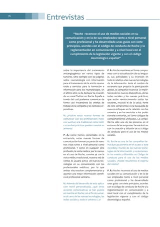 Entrevistas76
sobre la importancia del tratamiento
antiangiogénico en varios tipos de
tumores. Otro ejemplo son las páginas
sobre reumatología con información
para el tratamiento de la artritis reuma-
toide y servicios para la formación e
información para los reumatólogos. En
el último año es de destacar la creación
de un canal Twitter en Roche España a
través del cual podemos comunicar de
forma casi instantánea las ofertas de
trabajo de la compañía y las noticias cor-
porativas.
V.: ¿Podrán estas nuevas formas de
comunicar con los profesionales médi-
cos sustituir a la tradicional visita médi-
ca o ambas prácticas pueden convivir en
armonía?
P. Á.: Como hemos comentado en la
entrevista, estas nuevas formas de
comunicación forman ya parte de nues-
tras vidas tanto a nivel personal como
profesional. Y como en cualquier otra
profesión, la visita médica, por lo menos
en el caso de Roche, convive ya con la
visita médica tradicional, nuestra red de
ventas es usuaria activa de nuevas tec-
nologías en su comunicación con los
profesionales médicos, por lo que
ambas vías resultan complementarias y
aportan una mejor información científi-
ca al profesional sanitario.
V.: Además del desarrollo de esta aplica-
ción móvil personalizada, ¿qué otras
acciones comunicativas se han puesto
en marcha en Roche con el fin de sumar-
se al carro de las nuevas tecnologías, las
redes sociales y todo el universo 2.0?
P. Á.: Roche mantiene un firme compro-
miso con la actualización de su lengua-
je, sus actividades y su inversión en
todo lo relativo a las nuevas tecnologías
de la información. Ante el cambio de
escenario que propicia la participación
global, la compañía reconoce la impor-
tancia de los nuevos dispositivos, de las
redes sociales y las nuevas prácticas,
que están revolucionando todos los
sectores, incluido el de la salud. Parte
de este compromiso es la búsqueda de
nuevos enfoques en la relación con los
usuarios y en los servicios a los profe-
sionales sanitarios, así como códigos de
comportamiento unificados. La compa-
ñía ha sido una de las pioneras en el
entorno de las empresas farmacéuticas
con la creación y difusión de su Código
de conducta para el uso de los medios
sociales.
V.: Roche es una de las compañías far-
macéuticas pioneras en el acceso a este
novedoso mundo de las nuevas tecno-
logías de la información y recientemen-
te ha creado y difundido un Código de
conducta para el uso de los medios
sociales. ¿Puede resumirnos el espíritu
del mismo?
P. Á.: Roche reconoce el uso de medios
sociales en su comunicación y en la de
sus empleados tanto a nivel personal
como profesional y ha desarrollado
unas guías con siete principios, acordes
con el código de conducta de Roche y la
reglamentación en comunicación y a
nivel local con el cumplimiento de la
legislación vigente y con el código
deontológico español.
“Roche reconoce el uso de medios sociales en su
comunicación y en la de sus empleados tanto a nivel personal
como profesional y ha desarrollado unas guías con siete
principios, acordes con el código de conducta de Roche y la
reglamentación en comunicación y a nivel local con el
cumplimiento de la legislación vigente y con el código
deontológico español”
 