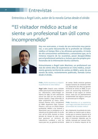 Entrevistas78
PhMk: ¿Podría resumirnos su trayecto-
ria profesional en visita médica?
Ángel León: Empecé como visitador
médico para la provincia de Badajoz en
los Laboratorios Labaz-Pisagra en
febrero de 1989. En este Laboratorio
estuve tres años (en ese periodo ya
éramos Sanofi) y luego desarrollé mi
labor profesional en Glaxo, CEPA,
Schwarz Pharma, UCB y actualmente
en M&B. Realmente Cepa, Schwarz
Pharma y UCB son un mismo bloque
profesional, debido a las fusiones y
absorciones que se produjeron en la
industria en los últimos años. En el año
2001 salí de CEPA, durante un breve
periodo de tiempo de siete meses,
para gestionar un territorio de
Laboratorios Lundbeck y volví de
nuevo para ser, ya, gerente territorial
de ventas. Desde entonces gestiono
equipos humanos de visitadores médi-
cos. Desde hace dos años soy gerente
territorial de ventas en M&B, un pro-
yecto de outsourcing ilusionante e
innovador al que auguro un exitoso
futuro, tanto por los planteamientos
fundamentales del negocio como por
las personas que lo integran.
PhMk: Basándose en su experiencia,
¿qué rasgos esenciales destacaría en la
personalidad del visitador médico?
A. L.: Realmente, la profesión de visita-
dor médico en nuestro país es desco-
nocida para la inmensa mayoría de la
sociedad. Este desconocimiento, aña-
dido al tremendo vilipendio que ha
sufrido, motivado por rumores infun-
dados en la inmensa mayoría de las
Entrevista a Ángel León, autor de la novela Cartas desde el olvido
“El visitador médico actual se
siente un profesional tan útil como
incomprendido”
Hoy nos acercamos, a través de una entrevista muy perso-
nal, a una parte desconocida de la profesión de visitador
médico: el tiempo libre y las aficiones personales. A través
de ella conoceremos sentimientos y sensaciones que, en la
inmensa mayoría de las ocasiones, pasan desapercibidas
para el profesional sanitario e, incluso, para los propios pro-
fesionales de la información técnica sanitaria.
Entrevistamos a Ángel León Martínez, un profesional con
más de veinte años de experiencia en visita médica, actual-
mente gerente territorial de ventas en M&B y autor de una
novela de éxito, recientemente publicada, llamada Cartas
desde el olvido.
 