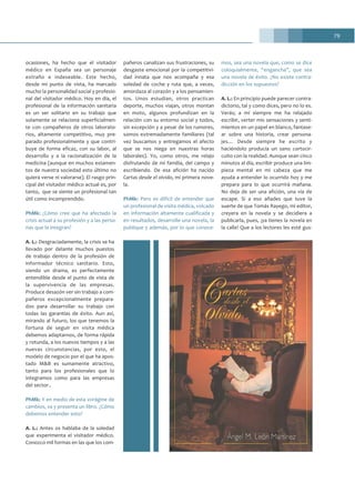 79
ocasiones, ha hecho que el visitador
médico en España sea un personaje
extraño e indeseable. Este hecho,
desde mi punto de vista, ha marcado
mucho la personalidad social y profesio-
nal del visitador médico. Hoy en día, el
profesional de la información sanitaria
es un ser solitario en su trabajo que
solamente se relaciona superficialmen-
te con compañeros de otros laborato-
rios, altamente competitivo, muy pre-
parado profesionalmente y que contri-
buye de forma eficaz, con su labor, al
desarrollo y a la racionalización de la
medicina (aunque en muchos estamen-
tos de nuestra sociedad esto último no
quiera verse ni valorarse). El rasgo prin-
cipal del visitador médico actual es, por
tanto, que se siente un profesional tan
útil como incomprendido.
PhMk: ¿Cómo cree que ha afectado la
crisis actual a su profesión y a las perso-
nas que la integran?
A. L.: Desgraciadamente, la crisis se ha
llevado por delante muchos puestos
de trabajo dentro de la profesión de
informador técnico sanitario. Esto,
siendo un drama, es perfectamente
entendible desde el punto de vista de
la supervivencia de las empresas.
Produce desazón ver sin trabajo a com-
pañeros excepcionalmente prepara-
dos para desarrollar su trabajo con
todas las garantías de éxito. Aun así,
mirando al futuro, los que tenemos la
fortuna de seguir en visita médica
debemos adaptarnos, de forma rápida
y rotunda, a los nuevos tiempos y a las
nuevas circunstancias, por esto, el
modelo de negocio por el que ha apos-
tado M&B es sumamente atractivo,
tanto para los profesionales que lo
integramos como para las empresas
del sector..
PhMk: Y en medio de esta vorágine de
cambios, va y presenta un libro. ¿Cómo
debemos entender esto?
A. L.: Antes os hablaba de la soledad
que experimenta el visitador médico.
Conozco mil formas en las que los com-
pañeros canalizan sus frustraciones, su
desgaste emocional por la competitivi-
dad innata que nos acompaña y esa
soledad de coche y ruta que, a veces,
amordaza al corazón y a los pensamien-
tos. Unos estudian, otros practican
deporte, muchos viajan, otros montan
en moto, algunos profundizan en la
relación con su entorno social y todos,
sin excepción y a pesar de los rumores,
somos extremadamente familiares (tal
vez buscamos y entregamos el afecto
que se nos niega en nuestras horas
laborales). Yo, como otros, me relajo
disfrutando de mi familia, del campo y
escribiendo. De esa afición ha nacido
Cartas desde el olvido, mi primera nove-
la.
PhMk: Pero es difícil de entender que
un profesional de visita médica, volcado
en información altamente cualificada y
en resultados, desarrolle una novela, la
publique y además, por lo que conoce-
mos, sea una novela que, como se dice
coloquialmente, “engancha”, que sea
una novela de éxito. ¿No existe contra-
dicción en los supuestos?
A. L.: En principio puede parecer contra-
dictorio, tal y como dices, pero no lo es.
Verás; a mí siempre me ha relajado
escribir, verter mis sensaciones y senti-
mientos en un papel en blanco, fantase-
ar sobre una historia, crear persona-
jes… Desde siempre he escrito y
haciéndolo producía un sano cortocir-
cuito con la realidad. Aunque sean cinco
minutos al día, escribir produce una lim-
pieza mental en mi cabeza que me
ayuda a entender lo ocurrido hoy y me
prepara para lo que ocurrirá mañana.
No deja de ser una afición, una vía de
escape. Si a eso añades que tuve la
suerte de que Tomás Rayego, mi editor,
creyera en la novela y se decidiera a
publicarla, pues, ¡ya tienes la novela en
la calle! Que a los lectores les esté gus-
 