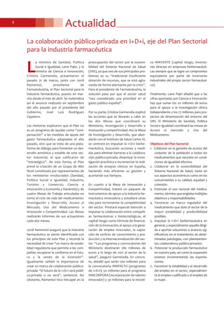 Actualidad8
L
a ministra de Sanidad, Política
Social e Igualdad, Leire Pajín, y la
ministra de Ciencia e Innovación,
Cristina Garmendia, presentaron el
pasado 31 de marzo, junto con Jordi
Ramentol, presidente de
Farmaindustria, el Plan Sectorial para la
industria farmacéutica, puesto en mar-
cha desde el mes de abril. Se materializa
así el anuncio realizado en septiembre
del año pasado por el presidente del
Gobierno, José Luis Rodríguez
Zapatero.
Las ministras explicaron que el Plan no
es un programa de ayudas como “com-
pensación” a las medidas de ajuste del
gasto farmacéutico adoptadas el año
pasado, sino que se trata de una plata-
forma de diálogo para fomentar un des-
arrollo armónico y estable de este sec-
tor industrial, al que calificaron de
“estratégico”. De esta forma, el Plan
prevé la creación de un Grupo de Alto
Nivel constituido por representantes de
los ministerios involucrados (Sanidad,
Política Social e Igualdad; Industria,
Turismo y Comercio; Ciencia e
Innovación y Economía y Hacienda) y de
cuatro Mesas de Trabajo articuladas en
torno al ciclo de vida del medicamento:
Investigación y Desarrollo; Acceso al
Mercado; Uso del Medicamento e
Innovación y Competitividad. Las Mesas
realizarán informes de sus actuaciones
cada dos meses.
Jordi Ramentol aseguró que la industria
farmacéutica se siente identificada con
los principios de este Plan y recordó la
necesidad de crear “un marco de estabi-
lidad regulatoria que permita a las com-
pañías recuperar la confianza en el futu-
ro y la senda de la inversión”.
Igualmente señaló la importancia de
crear un marco de colaboración público-
privada: “El futuro de la I+D+i será públi-
co-privado o no será”, sentenció. No
obstante, Ramentol hizo hincapié en la
preocupación del sector por la sosteni-
bilidad del Sistema Nacional de Salud
(SNS), ya que uno de sus principales pro-
blemas es su “tradicional insuficiente
dotación de recursos, que se está agra-
vando de forma alarmante por la crisis”.
Para el presidente de Farmaindustria, la
solución pasa por que el sector salud
“sea considerado una prioridad en el
gasto público español”.
Por su parte, Cristina Garmendia explicó
las acciones que se llevarán a cabo en
las dos Mesas que coordinará su
Ministerio, Investigación y Desarrollo e
Innovación y competitividad. Así, la Mesa
de Investigación y Desarrollo, que abor-
darán con el Instituto de Salud Carlos III,
se centrará en impulsar la I+D+i biofar-
macéutica, buscando acciones y medi-
das para eliminar barreras a la colabora-
ción público-privada; dinamizar la inves-
tigación preclínica e incrementar la reali-
zación de ensayos clínicos en España,
haciendo más eficiente su gestión y
acortando sus tiempos.
En cuanto a la Mesa de Innovación y
Competitividad, tratará un paquete de
instrumentos de apoyo a la industria far-
macéutica innovadora y estudiará otras
vías para incrementar la competitividad
del sector. Prestará especial atención a
impulsar la colaboración entre compañí-
as farmacéuticas y biotecnológicas, el
capital riesgo como fórmula de financia-
ción de la innovación, el apoyo a la gene-
ración de empleo innovador, la capta-
ción de centros de conocimiento y pro-
ducción y la internacionalización del sec-
tor. “Los programas y convocatorias del
Ministerio destinarán 280 millones de
euros a lo largo de 2011 al sector de la
salud”, aseguró Garmendia. En concre-
to, detalló que serán 200 millones para
la convocatoria INNPACTO (programas
de I+D+i); 50 millones para el programa
INNCORPORA (incorporación de talento
innovador) y 30 millones para la iniciati-
va INNVIERTE (capital riesgo, inversio-
nes directas en empresas biofarmacéuti-
cas siempre que se logre un compromiso
equivalente por parte de inversores
industriales del propio sector farmacéuti-
co).
Finalmente, Leire Pajín añadió que a las
cifras aportadas por Ciencia e Innovación
hay que sumar los 20 millones de euros
para el apoyo a la investigación clínica
independiente y los 27 millones para pro-
yectos de dinamización del entorno del
SNS. El Ministerio de Sanidad, Política
Social e Igualdad coordinará las mesas de
Acceso al mercado y Uso del
Medicamento.
Objetivos del Plan Sectorial
1. Colaborar en la garantía de acceso del
conjunto de la población a todos los
medicamentos que necesite en condi-
ciones de igualdad efectiva.
2. Colaborar en la sostenibilidad del
Sistema Nacional de Salud, tanto en
sus aspectos económicos como en los
concernientes a su calidad, equidad y
cohesión.
3. Estimular el uso racional del medica-
mento, término que engloba múltiples
objetivos y responsabilidades.
4. Favorecer un marco regulador del
medicamento que dote al sector de la
mayor estabilidad y predictibilidad
posibles.
5. Impulsar la I+D+i biofarmacéutica en
general, y especialmente aquella dirigi-
da a aportar soluciones o avances sig-
nificativos en el tratamiento de deter-
minadas patologías, con planteamien-
tos colaborativos público-privados.
6. Potenciar la producción farmacéutica
en nuestro país, así como la expansión
exterior incrementando las exporta-
ciones.
7. Favorecer la estabilidad y el desarrollo
del empleo en el sector, especialmen-
te el empleo cualificado y el empleo de
la mujer.
La colaboración público-privada en I+D+i, eje del Plan Sectorial
para la industria farmacéutica
 