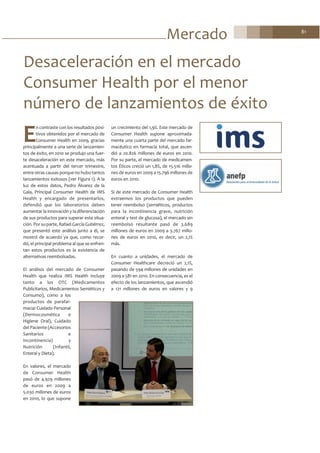 Mercado 81
E
n contraste con los resultados posi-
tivos obtenidos por el mercado de
Consumer Health en 2009, gracias
principalmente a una serie de lanzamien-
tos de éxito, en 2010 se produjo una fuer-
te desaceleración en este mercado, más
acentuada a partir del tercer trimestre,
entre otras causas porque no hubo tantos
lanzamientos exitosos (ver Figura 1). A la
luz de estos datos, Pedro Álvarez de la
Gala, Principal Consumer Health de IMS
Health y encargado de presentarlos,
defendió que los laboratorios deben
aumentar la innovación y la diferenciación
de sus productos para superar esta situa-
ción. Por su parte, Rafael García Gutiérrez,
que presentó este análisis junto a él, se
mostró de acuerdo ya que, como recor-
dó, el principal problema al que se enfren-
tan estos productos es la existencia de
alternativas reembolsadas.
El análisis del mercado de Consumer
Health que realiza IMS Health incluye
tanto a los OTC (Medicamentos
Publicitarios, Medicamentos Semiéticos y
Consumo), como a los
productos de parafar-
macia: Cuidado Personal
(Dermocosmética e
Higiene Oral), Cuidado
del Paciente (Accesorios
Sanitarios e
Incontinencia) y
Nutrición (Infantil,
Enteral y Dieta).
En valores, el mercado
de Consumer Health
pasó de 4.929 millones
de euros en 2009 a
5.030 millones de euros
en 2010, lo que supone
un crecimiento del 1,9%. Este mercado de
Consumer Health supone aproximada-
mente una cuarta parte del mercado far-
macéutico en farmacia total, que ascen-
dió a 20.826 millones de euros en 2010.
Por su parte, el mercado de medicamen-
tos Éticos creció un 1,8%, de 15.516 millo-
nes de euros en 2009 a 15.796 millones de
euros en 2010.
Si de este mercado de Consumer Health
extraemos los productos que pueden
tener reembolso (semiéticos, productos
para la incontinencia grave, nutrición
enteral y test de glucosa), el mercado sin
reembolso resultante pasó de 3.689
millones de euros en 2009 a 3.767 millo-
nes de euros en 2010, es decir, un 2,1%
más.
En cuanto a unidades, el mercado de
Consumer Healthcare decreció un 2,1%,
pasando de 594 millones de unidades en
2009 a 581 en 2010. En consecuencia, es el
efecto de los lanzamientos, que ascendió
a 121 millones de euros en valores y 9
Desaceleración en el mercado
Consumer Health por el menor
número de lanzamientos de éxito
 