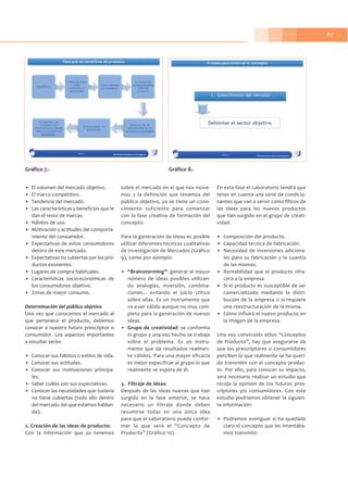 87
• El volumen del mercado objetivo.
• El marco competitivo.
• Tendencia del mercado.
• Las características y beneficios que le
dan el resto de marcas.
• Hábitos de uso.
• Motivación y actitudes del comporta-
miento del consumidor.
• Expectativas de estos consumidores
dentro de este mercado.
• Expectativas no cubiertas por los pro-
ductos existentes.
• Lugares de compra habituales.
• Características socio-económicas de
los consumidores objetivo.
• Zonas de mayor consumo.
Determinación del público objetivo
Una vez que conocemos el mercado al
que pertenece el producto, debemos
conocer a nuestro futuro prescriptor o
consumidor. Los aspectos importantes
a estudiar serán:
• Conocer sus hábitos o estilos de vida.
• Conocer sus actitudes.
• Conocer sus motivaciones principa-
les.
• Saber cuáles son sus expectativas.
• Conocer las necesidades que todavía
no tiene cubiertas (todo ello dentro
del mercado del que estamos hablan-
do).
2. Creación de las ideas de producto:
Con la información que ya tenemos
sobre el mercado en el que nos move-
mos y la definición que tenemos del
público objetivo, ya se tiene un cono-
cimiento suficiente para comenzar
con la fase creativa de formación del
concepto.
Para la generación de ideas es posible
utilizar diferentes técnicas cualitativas
de Investigación de Mercados (Gráfico
9), como por ejemplo:
• “Brainstorming”: generar el mayor
número de ideas posibles utilizan-
do analogías, inversión, combina-
ciones... evitando el juicio crítico
sobre ellas. Es un instrumento que
va a ser válido aunque no muy com-
pleto para la generación de nuevas
ideas.
• Grupo de creatividad: se conforma
el grupo y una vez hecho se trabaja
sobre el problema. Es un instru-
mento que da resultados realmen-
te válidos. Para una mayor eficacia
es mejor especificar al grupo lo que
realmente se espera de él.
3. Filtraje de ideas:
Después de las ideas nuevas que han
surgido en la fase anterior, se hace
necesario un filtraje donde deben
resumirse todas en una única idea
para que el Laboratorio pueda confor-
mar lo que será el “Concepto de
Producto” (Gráfico 10).
En esta fase el Laboratorio tendrá que
tener en cuenta una serie de condicio-
nantes que van a servir como filtros de
las ideas para los nuevos productos
que han surgido en el grupo de creati-
vidad:
• Composición del producto.
• Capacidad técnica de fabricación.
• Necesidad de inversiones adiciona-
les para su fabricación y la cuantía
de las mismas.
• Rentabilidad que el producto ofre-
cerá a la empresa.
• Si el producto es susceptible de ser
comercializado mediante la distri-
bución de la empresa o si requiere
una reestructuración de la misma.
• Cómo influirá el nuevo producto en
la imagen de la empresa.
Una vez construido el/los “Conceptos
de Producto”, hay que asegurarse de
que los prescriptores o consumidores
perciben lo que realmente se ha queri-
do transmitir con el concepto produc-
to. Por ello, para conocer su impacto,
será necesario realizar un estudio que
recoja la opinión de los futuros pres-
criptores y/o consumidores. Con este
estudio podríamos obtener la siguien-
te información:
• Podremos averiguar si ha quedado
claro el concepto que les intentába-
mos transmitir.
Gráfico 7.- Gráfico 8.-
 