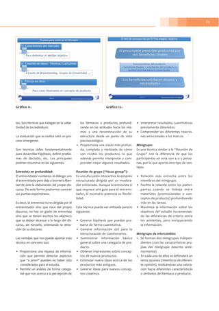 89
tes. Son técnicas que indagan en la subje-
tividad de los individuos.
La evaluación que se realiza será un pro-
ceso emergente.
Son técnicas útiles fundamentalmente
para desarrollar hipótesis, definir proble-
mas de decisión, etc. Las principales
podrían resumirse en las siguientes:
Entrevista en profundidad:
El entrevistador comienza el diálogo con
el entrevistado pero deja a la entera liber-
tad de este la elaboración del propio dis-
curso. De esta forma podremos conocer
sus puntos espontáneos.
Es decir, la entrevista no es dirigida por el
entrevistador sino que nace del propio
discurso, no hay un guión de entrevista
sino que se tienen escritos los objetivos
que se deben alcanzar a lo largo del dis-
curso, sin forzarle, orientando la direc-
ción de su discurso.
Las ventajas que nos puede aportar esta
técnica en concreto son:
• Proporciona una riqueza de informa-
ción que permite detectar aspectos
que “a priori” pueden no haber sido
considerados para el estudio.
• Permite un análisis de forma catego-
rial que nos acerca a la percepción de
los fármacos o productos profundi-
zando en las actitudes hacia los mis-
mos y una reconstrucción de su
estructura desde un punto de vista
psicosociológico.
• Proporciona una visión más profun-
da, completa y matizada de cómo
son vividos los productos, lo que
además permite interpretar y com-
prender mejor algunos resultados.
Reunión de grupo (“focus group”):
Es una discusión interactiva levemente
estructurada dirigida por un modera-
dor entrenado. Aunque la entrevista sí
que requiere una guía para el entrevis-
tador, el escenario potencia su flexibi-
lidad.
Esta técnica puede ser utilizada para lo
siguiente:
• Generar hipótesis que puedan pro-
barse de forma cuantitativa.
• Generar información útil para la
estructuración de cuestionarios.
• Suministrar información básica
general sobre una categoría de pro-
ducto.
• Obtener impresiones sobre concep-
tos de nuevos productos.
• Estimular nueva ideas acerca de los
productos más antiguos.
• Generar ideas para nuevos concep-
tos creativos.
• Interpretar resultados cuantitativos
previamente obtenidos.
• Comprender las diferentes reaccio-
nes emocionales a las marcas.
Minigrupo:
Es una técnica similar a la “Reunión de
Grupo” con la diferencia de que los
participantes en esta son 4 o 5 perso-
nas, por lo que aporta otro tipo de ven-
tajas:
• Relación más estrecha entre los
miembros del minigrupo.
• Facilita la relación entre los partici-
pantes cuando se trabaja entre
materiales (promocionales o con-
ceptos de producto) profundizando
más en las tareas.
• Maximiza la información sobre los
objetivos del estudio incrementan-
do las diferencias de criterio entre
los asistentes, pero enriqueciendo
la información.
Minigrupo de intercambio:
1. Se forman dos minigrupos indepen-
dientes (con las características pro-
pias del minigrupo descrito ante-
riormente).
2. En cada uno de ellos se defenderá un
tema opuesto (miembros de diferen-
te opinión), realizándose una valora-
ción hacia diferentes características
o atributos del fármaco o producto.
Gráfico 11.- Gráfico 12.-
 