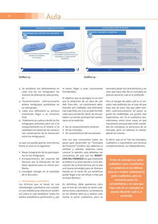 90
3. Se estudiará con detenimiento en
cada uno de los minigrupos los
motivos de defensa de cada produc-
to.
4. Posteriormente interaccionarán
ambos minigrupos juntándose en
un solo grupo.
5. Cada uno defenderá su postura
intentando llegar a un consenso
final.
6. Finalmente se vuelve a dividir en los
minigrupos primarios para ver si el
comportamiento es el mismo o ha
cambiado (se observan las variacio-
nes consecuencia de la interacción
entre los minigrupos).
Lo que nos puede aportar esta técnica
frente al resto es lo siguiente:
• Mayor integración de los participan-
tes en los minigrupos.
• Enriquecimiento del material del
discurso por la interacción de dos
ideas opuestas para un mismo pro-
blema.
• Conseguir sinergia en el resultado
de la discusión.
2. Metodología cuantitativa
Las técnicas que se basan en una
metodología cuantitativa van a produ-
cir una medida (una referencia numéri-
ca) sobre la cual establecer todos los
análisis estadísticos pertinentes y, por
lo tanto, llegar a unas conclusiones
formalizadas.
El objetivo que se persigue no es otro
que la obtención de un dato de cali-
dad. Para ello, un cuestionario admi-
nistrado por múltiples vías (Personal-
Cati-Capi-Web, etc.) es un plan formali-
zado para recolectar datos de encues-
tados. La función principal del cuestio-
nario es la medición:
• De un comportamiento anterior.
• De las actitudes.
• De características del encuestado.
Una vez que conocemos todos los
pasos para desarrollar un “Concepto
de Producto” (Gráfico 14), sabemos su
utilidad y además sabemos cómo
conocer la opinión, solo debemos ser
conscientes de que son los BENEFI-
CIOS DEL FÁRMACO los que motivarán
al médico a su prescripción y no la des-
cripción de su ficha técnica, por lo que
una buena estrategia para un fármaco
basada en la venta de sus beneficios
puede llegar a ser tan eficaz o más que
un buen fármaco.
En definitiva, debe quedarnos claro
que el test de concepto es tanto cuali-
tativo como cuantitativo. La tendencia
en los últimos años es a realizar sola-
mente la parte cualitativa, pero es
necesario pesar las características y en
caso que haya más de un concepto es
preciso discernir cuál es el preferido.
Pero al margen de saber cuál es el con-
cepto más preferido (en el caso de que
haya más de uno), hay que saber tam-
bién cuantitativamente (el peso) su
grado de credibilidad, sus puntos más
importantes, etc. En el cualitativo des-
cubriremos, entre otras cosas, en qué
mecanismos psicosociales están instala-
dos los conceptos, la estructura de un
mercado, pero no sabemos la intensi-
dad de los mismos.
Es decir, que en el Test de Concepto,
Cualitativo y Cuantitativo son técnicas
complementarias, no independientes.
Aula
Gráfico 13.- Gráfico 14.-
El test de concepto es tanto
cualitativo como cuantitativo.
La tendencia en los últimos
años es a realizar solamente la
parte cualitativa, pero es
necesario pesar las
características y en caso que
haya más de un concepto es
preciso discernir cuál es el
preferido
 