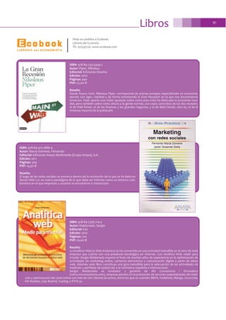 Libros 91
Dirija sus pedidos a Ecobook.
Librería del Ecomista.
Tlf.: 915595130. www.ecobook.com
ISBN: 978-84-233-4349-2
Autor: Piper, Nikolaus
Editorial: Ediciones Destino
Edición: 2010
Páginas: 440
PVP: 22,00 €
Reseña:
Desde Nueva York, Nikolaus Piper, corresponsal de prensa europeo especializado en economía,
aborda con rigor, claridad y de forma entretenida la Gran Recesión en la que nos encontramos
inmersos. Piper aporta una visión ajustada sobre cómo esta crisis ha dislocado la economía mun-
dial, pero también sobre cómo afecta a la gente normal, con casos concretos de los dos mundos:
el de Wall Street, el de las finanzas y los grandes negocios, y el de Main Street, esto es, el de la
inmensa mayoría de la población.
ISBN: 978-84-7356-714-5
Autor: Maldonado, Sergio
Editorial: Esic
Edición: 2010
Páginas: 220
PVP: 16,00 €
Reseña:
La Analítica Web (o Web Analytics) se ha convertido en una actividad ineludible en el seno de toda
empresa que cuente con una presencia estratégica en Internet. Con Analítica Web: medir para
triunfar Sergio Maldonado expone el fruto de muchos años de experiencia en la optimización de
actividades de marketing online, comercio electrónico y comunicación digital a partir de datos
web. Además, este libro constituye una guía ineludible para la adecuación de las actividades de
medición y perfilado de audiencias a la normativa española e internacional.
Sergio Maldonado es fundador y gerente de MV Consultoría / Divisadero
(www.mvconsultoria.com), empresa pionera en la prestación de servicios especializados de medi-
ción y optimización del canal online con más de cien clientes en activo, entre los que se cuentan: BBVA, Vodafone, Mango, Coca-Cola,
NH Hoteles, Caja Madrid, Vueling o RTVE.es.
ISBN: 978-84-415-2886-4
Autor: Macia Domene, Fernando
Editorial: Ediciones Anaya Multimedia (Grupo Anaya), S.A.
Edición: 2011
Páginas: 304
PVP: 14,30 €
Reseña:
El auge de las redes sociales se enmarca dentro de la revolución de lo que se ha dado en
llamar Web 2.0: un nuevo paradigma de lo que debe ser Internet como un entorno cola-
borativo en el que empresas y usuarios se encuentran e interactúan.
 