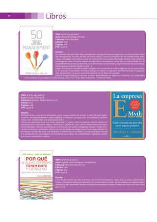 ISBN: 978-84-344-6948-8
Autor: Russell-Walling, Edward
Editorial: Ariel Ediciones
Edición: 2010
Páginas: 240
PVP: 19,50 €
Reseña:
50 cosas que hay que saber sobre management recoge de manera sugerente y amena 50 ideas clave
del management, muchas de ellas de corte clásico, como el contenido de las competencias esen-
ciales, estrategia corporativa, curva de experiencia, innovación, liderazgo, outsourcing o alianzas
estratégicas; pero al mismo tiempo recoge ideas innovadoras como son las relacionadas con la
Responsabilidad Social Corporativa, la economía del conocimiento, organizaciones de aprendizaje,
estrategias de océanos azules o web 2.0.
Cada uno de estos conceptos viene recogido en un máximo de cuatro páginas, por lo que la lectu-
ra es amena e interesante. Al mismo tiempo el índice y el glosario permiten acceder a cualquier
idea rápidamente, lo que lo convierte también en un libro de consulta.
Edward Russell-Walling es escritor y editor especializado en negocios y finanzas. Ha colaborado
como analista en prestigiosas publicaciones como The Times, New Statesman y Financial Times.
ISBN: 978-84-493-2485-71
Autor: Gerber, Michael E.
Editorial: Ediciones Paidos Iberica, S.A.
Edición: 2011
Páginas: 208
PVP: 20,00 €
Reseña:
Michael Gerber, uno de los principales gurús empresariales del mundo y autor de gran éxito,
enseña a los emprendedores cómo empezar y convertir una gran idea en realidad y también
cómo crear y desarrollar una empresa de éxito.
¿Tiene una gran idea para una nueva empresa? ¿Y ahora, qué? La empresa E-Myth analiza los
requisitos que todo nuevo negocio debe reunir: satisfacer a sus cuatro interlocutores principa-
les (empleados, clientes, proveedores e inversores) en cuatro categorías básicas: visual, emo-
cional, funcional y económica. Juntas, forman las díadas estratégicas que todo emprendedor ha
de utilizar a la hora de crear una empresa. El último libro de Gerber, La empresa E-Myth, encaja
a la perfección en un programa de formación que todos los emprendedores podrían utilizar
para hacer realidad sus sueños.
ISBN: 978-84-234-2777-2
Autor: Aguila, Jose; Monguet, Josep Maria
Editorial: Ediciones Deusto S.A.
Edición: 2010
Páginas: 384
PVP: 19,95 €
Reseña:
A través del análisis de más de treinta casos de éxito (Amazon, Pixar, Fiat, La Caixa, Laboratorios
Esteve, Abengoa o Nokia, por ejemplo), los autores dan las claves de los modelos de negocio mejor
adaptados para sobrevivir en este ecosistema económico donde la selección natural es más feroz
que nunca.
Libros92
 