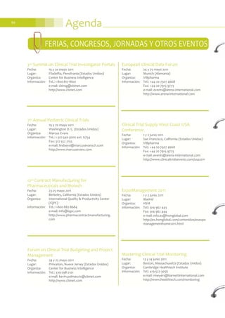 Agenda94
ExpoManagement 2011
Fecha: 1 y 2 junio 2011
Lugar: Madrid
Organiza: HSM
Información: Tel.: 914 962 443
Fax: 914 962 444
e-mail: info.es@hsmglobal.com
http://es.hsmglobal.com/contenidos/esexpo
managementhome2011.html
Mastering Clinical Trial Monitoring
Fecha: 13 y 14 junio 2011
Lugar: Boston, Massachusetts (Estados Unidos)
Organiza: Cambridge Healthtech Institute
Información: Tel.: 413-527-3056
e-mail: rmeyers@barnettinternational.com
http://www.healthtech.com/monitoring
FERIAS, CONGRESOS, JORNADAS Y OTROS EVENTOS
Forum on Clinical Trial Budgeting and Project
Management
Fecha: 24 y 25 mayo 2011
Lugar: Princeton, Nueva Jersey (Estados Unidos)
Organiza: Center for Business Intelligence
Información: Tel.: 339-298-2101
e-mail: kevin.palmaccio@cbinet.com
http://www.cbinet.com
European Clinical Data Forum
Fecha: 24 y 25 mayo 2011
Lugar: Munich (Alemania)
Organiza: VIBpharma
Información: Tel.: +44 20 7307 4668
Fax: +44 20 7915 9773
e-mail: events@arena-international.com
http://www.arena-international.com
12th Contract Manufacturing for
Pharmaceuticals and Biotech
Fecha: 23-25 mayo 2011
Lugar: Berkeley, California (Estados Unidos)
Organiza: International Quality & Productivity Center
(IQPC)
Información: Tel.: 1-800-882-8684
e-mail: info@iqpc.com
http://www.pharmacontractmanufacturing.
com
7th Annual Pediatric Clinical Trials
Fecha: 19 y 20 mayo 2011
Lugar: Washington D. C. (Estados Unidos)
Organiza: Marcus Evans
Información: Tel.: 1-312-540-3000 ext. 6754
Fax: 312 552 2155
e-mail: lindseysi@marcusevansch.com
http://www.marcusevans.com
3rd Summit on Clinical Trial Investigator Portals
Fecha: 19 y 20 mayo 2011
Lugar: Filadelfia, Pensilvania (Estados Unidos)
Organiza: Center for Business Intelligence
Información: Tel.: 1-800-817-8601
e-mail: cbireg@cbinet.com
http://www.cbinet.com
Clinical Trial Supply West Coast USA
Conference
Fecha: 1 y 2 junio 2011
Lugar: San Francisco, California (Estados Unidos)
Organiza: VIBpharma
Información: Tel.: +44 20 7307 4668
Fax: +44 20 7915 9773
e-mail: events@arena-international.com
http://www.clinicaltrialsevents.com/usa2011
 