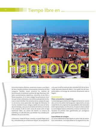 102
Tiempo libre en ...
Cerca de 40 teatros distintos, numerosos museos y una Ópera
de fama mundial prometen emocionantes momentos de alta
categoría. También tienen atractivo los Jardines de
Herrenhausen, el ambiente marítimo del lago Maschsee, múl-
tiples acontecimientos deportivos, conciertos al aire libre y
fiestas populares. En el casco antiguo hay pintorescos rinco-
nes que invitan a detenerse y los exóticos paisajes del Zoo fas-
cinan a toda la familia. A los amantes de las compras les espe-
ra una de las zonas peatonales más largas de Alemania. En
muchas ciudades el casco antiguo, repleto de casas de facha-
das entramadas, crea una encantadora atmósfera a la hora de
ir de compras. A ello se unen zonas de recreo como el lago
Steinhuder Meer, las colinas del Deister, la comarca de
Calenberg o el valle del Leine, que brindan muy variadas posi-
bilidades de ocio al aire libre.
A Hannover, ciudad de ferias y eventos, se puede llegar senci-
lla y cómodamente por el Hannover Airport, las autopistas A2
y A7 y por la red ferroviaria de alta velocidad (ICE) de los ferro-
cariles alemanes (Deutsche Bahn). Una tupida red de trans-
porte público se encarga de comunicar eficazmente toda la
Región.
Gastronomía
Platos contundentes y exquisiteces
La diversidad gastronómica de la Región de Hannover va de la
alta cocina a los platos más burgueses. Lógicamente, en esta
ciudad ferial y de congresos las especialidades internacionales
están representadas con frecuencia. El espectro abarca desde
la cocina afgana hasta la vietnamita, e incluso numerosos res-
taurantes de primera clase galardonados por prestigiosas
guías gastronómicas.
Especialidades de la Región
La cocina tradicional de Baja Sajonia es sobre todo de natura-
leza contundente. Una especialidad es la anguila de los ahu-
HannoverHannover
 