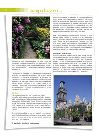 Tiempolibreen...104
maderos del lago Steinhuder Meer. Un plato clásico del
otoño es la col verde con salchicha tipo Bregenwurst. Otro
plato regional es el Schlachteplatte (embutidos frescos,
carne de cerdo cocida), a ser posible precedido por la típica
sopa nupcial.
Como postre, lo tradicional es el Welfenspeise, una crema de
almendra con sabayón, reminiscencia de la época de la
monarquía. La comarca de Burgdorf, al nordeste de
Hannover, es famosa por sus espárragos. Los hannoverianos
saben apreciar los productos autóctonos, cuya rica variedad
pueden adquirir también en el mercado cubierto de
Hannover (“Markthalle”), comprando directamente en las
granjas agrícolas o en los 60 mercados semanales y de los
campesinos de la región.
Jardines
Herrenhausen. Jardinería con tres siglos de historia
La ciudad debe su joya más preciosa a una mujer extraordi-
naria: el jardín barroco de Herrenhausen, de fama mundial, es
obra de Sofía del Palatinado, electriz de Hannover entre 1692
y 1714. Junto con el colindante parque Georgengarten, de
estilo inglés, el jardín barroco representa tres siglos de histo-
ria de la jardinería europea en una longitud de casi dos kiló-
metros.
Enfrente está situado el Berggarten, que se ha convertido en
un jardín botánico de categoría internacional. Aquí se puede
admirar durante todo el año la esplendorosa floración de
entre 500 y 800 orquídeas.
El Gran Jardín. Un salón de festejos verde
Como antaño hicieran los miembros de la corte, hoy los visi-
tantes pasean entre los engalanados parterres, que en las
tardes de verano reciben una iluminación festiva. En ocultos
rincones murmuran juegos de agua y el Gran Surtidor impre-
siona con su columna de agua de 70 metros de altura. En
verano el Jardín se convierte en escenario de ensueño para
las Festwochen Herrenhausen (Semanas Festivas de
Herrenhausen), con teatro, musicales y conciertos.
En el Concurso Internacional de Fuegos Artificiales los piro-
técnicos pintan fantásticos cuadros en el aire. Bailarines,
mimos y músicos actúan por el extenso escenario al aire libre
de la “Kleines Fest im Großen Garten” (Pequeña Fiesta del
Gran Jardín). Pero la temporada no se interrumpe en la esta-
ción más fría del año: la programación incluye entonces con-
ciertos de música clásica y el espectáculo invernal de varie-
dades en la Galerie o en el edificio de la Orangerie.
Fascinante y con gran estilo
La artista de fama mundial Niki de Saint Phalle dejó en
Herrenhausen su última muestra de cariño hacia los habitan-
tes de Hannover: LA GROTTE. Esta obra única ocupa una
gruta de 325 años de antigüedad situada en el jardín barroco,
un lugar encantado cuya magia atrae a fans de Niki de todo
el mundo. Mosaicos a partir de espejos, vidrio de colores y
guijarros, se funden generando una fascinante experiencia
sensorial. Los constantes cambios de luz transmiten una
atmósfera mística que hechiza a grandes y pequeños.
 