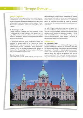 Tiempolibreen...106
Fiestas y festivales
Todos los años fiestas populares y eventos musicales convier-
ten a Hannover en lugar de atracción para el público. En las
verdes extensiones de la Región cada año aparece la estampa
idílica y tradicional al celebrarse en muchas ciudades y locali-
dades fiestas de tiradores, fiestas municipales y fiestas de la
cosecha.
En el estadio y en la calle
Grandes conciertos al aire libre en el AWD-Arena o en la Gilde
Parkbühne atraen en masa a Hannover a los fans del rock y el
pop. El Día de la Ascensión la ciudad se convierte en capital
del jazz al celebrarse el “Enercity Swinging Hannover“ frente
al Ayuntamiento Nuevo.
En la Fiesta de Primavera, en la Fiesta de Octubre y, por
supuesto, en la mayor Fiesta de los Tiradores del mundo
(“Schützenfest”) se divierten cientos de miles de personas
entre carpas y carruseles. El kilométrico desfile de los tirado-
res por el centro de la ciudad tiene gran fama. También la
Maschseefest (fiesta del lago Maschsee) está entre las fiestas
más populares del norte de Alemania.
Cuando el lago se ilumina
El “Festliches Wochenende Steinhude” es la fiesta más desta-
cada del verano en el mayor lago de Baja Sajonia, con un esce-
nario de ensueño formado por barcas iluminadas, fuegos arti-
ficiales de altura y numerosas atracciones en sus orillas. En la
carrera de máquinas cortacésped de Thönse se enfrentan
todos los años temerarios pilotos sobre retocados tractores
cortacésped.
Por toda la Región hay atractivos lugares en los que se con-
servan las tradiciones agrícolas. Como una de las mayores
zonas de cultivo de cebolla de Alemania, la localidad de Uetze
dedica su propia fiesta a este bulbo. En Wennigsen, al borde
de la sierra del Deister, se celebra desde hace 150 años el
“Historische Freischiessen”, que se remonta a las milicias de
campesinos y ciudadanos de la Edad Media.
Arte y cultura
Por el aire y sobre raíles
En la Klosterstollen, una mina visitable de Barsinghausen, los
visitantes pueden seguir el rastro del “oro negro” equipados
con casco e impermeable. En el Museo de la Turba del palacio
Landestrost, en Neustadt am Rübenberge, se puede experi-
mentar como vivían los pobladores de los pantanos hace
siglos. El Museo de la Aviación de Laatzen es ideal para los
amantes de la historia de la ingeniería, que aquí pueden ele-
varse mentalmente, al igual que en la nueva exposición viven-
 
