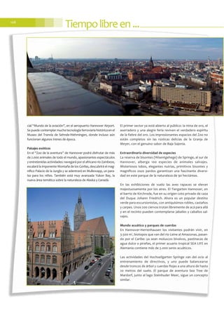 Tiempolibreen...108
cial “Mundo de la aviación”, en el aeropuerto Hannover Airport.
Se puede contemplar mucha tecnología ferroviaria histórica en el
Museo del Tranvía de Sehnde-Wehmingen, donde incluso aún
funcionan algunos trenes de época.
Paisajes exóticos
En el “Zoo de la aventura” de Hannover podrá disfrutar de más
de 2.000 animales de todo el mundo, apasionantes espectáculos
y entretenidas actividades: navegará por el africano río Zambeze,
escalará la imponente Montaña de los Gorilas, descubrirá el mag-
nífico Palacio de la Jungla y se adentrará en Mullewapp, un para-
íso para los niños. También está muy avanzada Yukon Bay, la
nueva área temática sobre la naturaleza de Alaska y Canadá.
El primer sector ya está abierto al público: la mina de oro, el
aserradero y una alegre feria reviven el verdadero espíritu
de la fiebre del oro. Los impresionantes espacios del Zoo no
están completos sin las rústicas delicias de la Granja de
Meyer, con el genuino sabor de Baja Sajonia.
Extraordinaria diversidad de especies
La reserva de bisontes (Wisentgehege) de Springe, al sur de
Hannover, alberga 100 especies de animales salvajes.
Misteriosos lobos, elegantes nutrias, primitivos bisontes y
magníficos osos pardos garantizan una fascinante diversi-
dad en este parque de la naturaleza de 90 hectáreas.
En las exhibiciones de vuelo las aves rapaces se elevan
majestuosamente por los aires. El Tiergarten Hannover, en
el barrio de Kirchrode, fue en su origen coto privado de caza
del Duque Johann Friedrich. Ahora es un popular destino
verde para excursionistas, con antiquísimos robles, castaños
y carpes. Unos 200 ciervos trotan libremente de acá para allá
y en el recinto pueden contemplarse jabalíes y caballos sal-
vajes.
Mundo acuático y parques de cuerdas
En Hannover-Herrenhausen los visitantes podrán vivir, en
3.500 m2
, biotopos que van del río Leine al Amazonas, pasan-
do por el Caribe: ya sean moluscos bivalvos, pastinacas de
agua dulce o pirañas, el primer acuario tropical SEA LIFE en
Alemania contiene más de 5.000 seres acuáticos.
Las actividades del Hochseilgarten Springe van del ocio al
entrenamiento de directivos, y uno puede balancearse
desde troncos de árbol y cuerdas flojas a una altura de hasta
20 metros del suelo. El parque de aventura Sea Tree de
Mardorf, junto al lago Steinhuder Meer, sigue un concepto
similar.
 