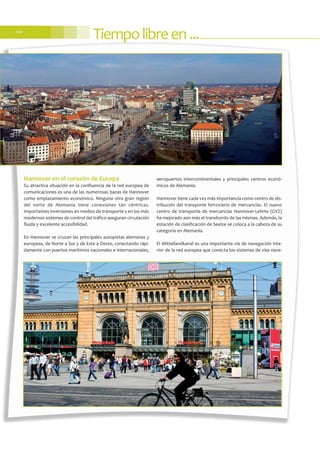 Hannover en el corazón de Europa
Su atractiva situación en la confluencia de la red europea de
comunicaciones es una de las numerosas bazas de Hannover
como emplazamiento económico. Ninguna otra gran región
del norte de Alemania tiene conexiones tan céntricas.
Importantes inversiones en medios de transporte y en los más
modernos sistemas de control del tráfico aseguran circulación
fluida y excelente accesibilidad.
En Hannover se cruzan las principales autopistas alemanas y
europeas, de Norte a Sur y de Este a Oeste, conectando rápi-
damente con puertos marítimos nacionales e internacionales,
aeropuertos intercontinentales y principales centros econó-
micos de Alemania.
Hannover tiene cada vez más importancia como centro de dis-
tribución del transporte ferroviario de mercancías. El nuevo
centro de transporte de mercancías Hannover-Lehrte (GVZ)
ha mejorado aún más el transbordo de las mismas. Además, la
estación de clasificación de Seelze se coloca a la cabeza de su
categoría en Alemania.
El Mittellandkanal es una importante vía de navegación inte-
rior de la red europea que conecta los sistemas de vías nave-
Tiempolibreen...110
 