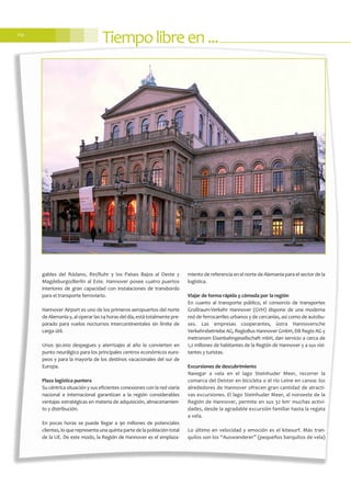 gables del Ródano, Rin/Ruhr y los Países Bajos al Oeste y
Magdeburgo/Berlín al Este. Hannover posee cuatro puertos
interiores de gran capacidad con instalaciones de transbordo
para el transporte ferroviario.
Hannover Airport es uno de los primeros aeropuertos del norte
de Alemania y, al operar las 24 horas del día, está totalmente pre-
parado para vuelos nocturnos intercontinentales sin límite de
carga útil.
Unos 90.000 despegues y aterrizajes al año lo convierten en
punto neurálgico para los principales centros económicos euro-
peos y para la mayoría de los destinos vacacionales del sur de
Europa.
Plaza logística puntera
Su céntrica situación y sus eficientes conexiones con la red viaria
nacional e internacional garantizan a la región considerables
ventajas estratégicas en materia de adquisición, almacenamien-
to y distribución.
En pocas horas se puede llegar a 90 millones de potenciales
clientes, lo que representa una quinta parte de la población total
de la UE. De este modo, la Región de Hannover es el emplaza-
miento de referencia en el norte de Alemania para el sector de la
logística.
Viajar de forma rápida y cómoda por la región
En cuanto al transporte público, el consorcio de transportes
Großraum-Verkehr Hannover (GVH) dispone de una moderna
red de ferrocarriles urbanos y de cercanías, así como de autobu-
ses. Las empresas cooperantes, üstra Hannoversche
Verkehrsbetriebe AG, RegioBus Hannover GmbH, DB Regio AG y
metronom Eisenbahngesellschaft mbH, dan servicio a cerca de
1,2 millones de habitantes de la Región de Hannover y a sus visi-
tantes y turistas.
Excursiones de descubrimiento
Navegar a vela en el lago Steinhuder Meer, recorrer la
comarca del Deister en bicicleta o el río Leine en canoa: los
alrededores de Hannover ofrecen gran cantidad de atracti-
vas excursiones. El lago Steinhuder Meer, al noroeste de la
Región de Hannover, permite en sus 32 km2
muchas activi-
dades, desde la agradable excursión familiar hasta la regata
a vela.
Lo último en velocidad y emoción es el kitesurf. Más tran-
quilos son los “Auswanderer” (pequeños barquitos de vela)
Tiempolibreen...112
 