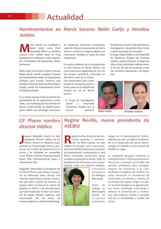 Actualidad18
Nombramientos en Merck Serono: Belén Garijo y Annalisa
Jenkins
M
erck Serono ha nombrado a
Belén Garijo como Chief
Operating Officer y a Annalisa
Jenkins como Global Head of Drug
Development & Medical. Ambas reporta-
rán al Presidente del laboratorio, Stefan
Oschmann.
Belén Garijo se incorpora a Merck Serono
desde Sanofi, donde ocupaba el puesto
de Vicepresidente Senior de Operaciones
Globales para Europa, mientras que
Annalisa Jenkins procede de Bristol-Myers
Squibb, donde era Vicepresidente Senior
de Medicina Global.
En su nuevo puesto, Garijo asumirá la res-
ponsabilidad de las operaciones comer-
ciales y de marketing de esta División de
Merck a nivel mundial. Su objetivo princi-
pal es definir una estrategia comercial y
de marketing altamente competitiva,
capaz de reforzar los productos de Merck
Serono y conducir su negocio global a un
crecimiento rentable en todas las áreas
terapéuticas.
En cuanto a Jenkins, con su incorporación
se hará efectiva en Merck Serono una
nueva estructura organizativa de I+D, con
dos grupos específicos, enfocados en
diferentes fases de la innova-
ción farmacéutica (pre y post
prueba de concepto), como un
primer paso en el rediseño del
modelo de I+D de Merck
Serono:
- El Grupo de Investigación
Global y Desarrollo
Temprano, dirigido por el
Doctor Bertrand
Kirschbaum, incluirá el descubrimiento,
investigación y desarrollo clínico inicial,
a través de prueba de concepto.
- El Grupo Global Médico y de Desarrollo
de Fármacos, dirigido por Annalisa
Jenkins, estará enfocado al desarrollo
clínico total, actividades médicas duran-
te el ciclo de vida del producto, inclui-
das funciones regulatorias y de seguri-
dad.
Regina Revilla, nueva presidenta de
ASEBIO
R
egina Revilla, directora de rela-
ciones externas y comunica-
ción de MSD España, ha sido
elegida el 5 de julio como nueva presi-
denta de ASEBIO (Asociación Española
de Bioempresas) sustituyendo a José
María Fernández Sousa-Faro, quien
ocupaba la presidencia desde 2008. El
presidente de Zeltia pasa a ser vicepre-
sidente, junto con Antonio Vallespir,
c o n s e j e r o
d e l e g a d o
de Abengoa
Bioenergy.
Antes de
trabajar en
MSD España
Revilla ha
o c u p a d o
numerosos
cargos en la Administración central.
Además, ha sido una figura fundamen-
tal en el desarrollo del sector biotec-
nológico en España y en la creación de
ASEBIO en 1999.
Su programa persigue fomentar la
competitividad e internacionalización
del sector; continuar con la labor del
anterior presidente para conseguir
mejorar los incentivos a la I+D+i
mediante el adelanto de créditos fis-
cales; favorecer el incremento de
inversiones, en número y cuantía, de
los fondos de capital riesgo; introdu-
cir la biotecnología en la agenda polí-
tica como tecnología transversal; y
reforzar la comunicación a inverso-
res, clase política, medios y sociedad
civil de la rentabilidad y solidez del
sector.
GP Pharm nombra
director médico
J
oaquín Delgadillo Duarte ha sido
designado director médico de GP
Pharm. Doctor en Medicina espe-
cializado en Farmacología Clínica, cuen-
ta con casi 20 años de experiencia en el
sector y ha trabajado en compañías
como Walner Chilcott Pharmaceuticals
Spain, P&G Pharmaceuticals Spain o
Laboratorios Vita.
Delgadillo desarrollará el programa de
I+D de GP Pharm, que incluye 11 proyec-
tos en diferentes fases clínicas, con
mención especial para Lutrate 3 meses,
del que está a punto de iniciarse un
ensayo clínico en fase III en cáncer de
próstata en EEUU, y de Sarcodoxome,
que está finalizando la fase II en sarco-
ma de tejidos blandos. Además, será
responsable de las áreas de
Farmacovigilancia y Medical Marketing.
Annalisa JenkinsBelén Garijo
 