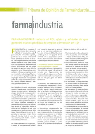 22
Tribuna de Opinión de Farmaindustria
F
ARMAINDUSTRIA ha rechazado el
Real Decreto-Ley 9/2011, al que ha
calificado de “otro durísimo golpe”
para la industria farmacéutica española,
puesto que es la tercera norma en 18
meses que introduce recortes en el sec-
tor, con un impacto estimado por Sanidad
de 2.400 millones de euros, que se suman
a los 2.500 millones que ya supusieron los
ahorros introducidos por los Reales
Decretos-Leyes 4/2010 y 8/2010 del año
pasado. Por tanto, el impacto total es de
casi 5.000 millones, que equivalen al 30%
del mercado farmacéutico español, y ten-
drá consecuencias muy negativas sobre el
empleo (en el último año se han perdido
ya más de 5.000 puestos de trabajo direc-
tos y otros 15.000 entre indirectos e indu-
cidos) y las inversiones en I+D.
Para FARMAINDUSTRIA, la solución a las
tensiones financieras que viven las CCAA
no pasa por más recortes a la industria,
sino por dotar de más recursos económi-
cos al SNS y lograr una mayor eficiencia
en el gasto sanitario en otras partidas. En
este sentido, “las medidas aprobadas no
solucionan dichos problemas financie-
ros”, asegura la patronal. Por ejemplo, la
generalización de la prescripción por prin-
cipio activo es “innecesaria desde el
punto de vista económico, ya que si un
medicamento original con marca debe
igualar el precio del genérico para ser dis-
pensado, no se produce ningún ahorro
adicional. Además, desde el punto de
vista sanitario, puede afectar a la adhe-
rencia a los tratamientos”.
Por último, FARMAINDUSTRIA pide que,
al menos, se instrumenten los mecanis-
mos necesarios para que los ahorros
que se van a producir redunden en
beneficio de la sostenibilidad financiera
del SNS y sirvan para pagar la deuda
contraída con sus proveedores, que en
el caso de la industria farmacéutica
supera los 5.400 millones de euros.
II Jornada de la Industria Farmacéutica
con Organizaciones de Pacientes
En otro orden de temas, FARMAINDUS-
TRIA celebró el pasado 5 de julio su II
Jornada con Organizaciones de
Pacientes. En ella se puso de manifiesto
que las asociaciones de pacientes tienen
cada vez más peso, pero aún deben
tenerlo más.
El presidente de FARMAINDUSTRIA,
Jordi Ramentol, manifestó que “es fun-
damental que todo el sector farmacéuti-
co realice una clara apuesta por profun-
dizar en la relación con las asociaciones
de pacientes si queremos afrontar los
retos actuales”. En este sentido, desta-
có algunas iniciativas que ha llevado a
cabo la patronal, como son el Mapa
Nacional de Asociaciones de Pacientes o
el Código de Interrelación con las
Asociaciones de Pacientes.
A continuación, representantes de
diversas asociaciones participaron en
cuatro mesas redondas: El papel de las
asociaciones de pacientes en el debate
sobre la sostenibilidad del SNS; Las rela-
ciones de las asociaciones de pacientes
con las CCAA; La información de los
pacientes y para los pacientes, y La parti-
cipación de los pacientes en los ensayos
clínicos.
Algunas conclusiones de la Jornada son:
• Muchas de las demandas de las asocia-
ciones de pacientes van encaminadas
a mejorar la eficiencia del SNS y, por
tanto, atenderlas contribuiría a garan-
tizar la sostenibilidad del mismo.
• Estas asociaciones tienen un papel
cada vez más esencial, ya que prestan
servicios a los pacientes que actual-
mente no cubre el sistema sanitario.
• Para lograr sus reivindicaciones, las
asociaciones deben apoyarse en datos
científicos, movilizar todos los apoyos
posibles y conocer en profundidad y
visitar a todos los niveles de la adminis-
tración y de la oposición.
• Las asociaciones locales pueden ofre-
cer un servicio mejor en algunos aspec-
tos, pero es importante que se unan al
resto y no trabajen aisladas.
• Las asociaciones de pacientes tienen
poco peso como fuentes de informa-
ción para los medios, pese a que son
quienes mejor conocen su patología.
• La presencia en redes sociales de estas
asociaciones ofrece al asociado infor-
mación constante, apoyo mutuo de
otros usuarios, generación de comuni-
dad y visibilidad de la enfermedad.
• El paciente debe ser un aliado clave en
el proceso investigador. Se le puede
implicar pidiéndole su opinión respec-
to a cuáles son las variables clínicas de
su interés (patient outcomes) y res-
pecto a la elaboración de los protoco-
los y del consentimiento informado;
creando una base de datos de los ensa-
yos que se están realizando, y comuni-
cándole los resultados e implicaciones
del ensayo una vez finalizado.
FARMAINDUSTRIA rechaza el RDL 9/2011 y advierte de que
generará nuevas pérdidas de empleo e inversión en I+D
 