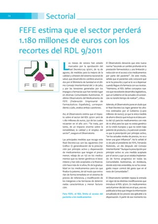 Sectorial24
FEFE estima que el sector perderá
1.180 millones de euros con los
recortes del RDL 9/2011
L
os meses de verano han estado
marcados por la aprobación del
Real Decreto-Ley 9/2011, de 19 de
agosto, de medidas para la mejora de la
calidad y cohesión del sistema nacional de
salud, que desarrolla los cambios anuncia-
dos por el Ministerio de Sanidad en el últi-
mo Consejo Interterritorial del 21 de julio;
y por las tensiones generadas por los
impagos a farmacias que han tenido lugar
en diversas Comunidades Autónomas. El
último Observatorio del Medicamento de
FEFE (Federación Empresarial de
Farmacéuticos Españoles), correspon-
diente a julio, analiza ambas cuestiones.
Así, el Observatorio estima que el impac-
to sobre el sector del RDL 9/2011 será de
1.180 millones de euros, 350 de los cuales
recaerían en el año 2011. “Se trata, por
tanto, de un impacto enorme sobre la
rentabilidad, la calidad y el empleo del
sector”, asegura el Observatorio.
Las principales medidas que recoge este
Real Decreto-Ley son las siguientes (Ver
Gráfico 1): generalización de la prescrip-
ción por principio activo y dispensación
de medicamentos que tengan el precio
menor; rebaja de un 15% en los medica-
mentos que no tienen genéricos ni biosi-
milares y han sido aceptados a la financia-
ción hace más de 10 años; fin de la gradua-
lidad en los medicamentos para los que
finalice la patente, de tal modo que entra-
rían de forma inmediata en el sistema de
precios de referencia, y modificación de
los márgenes a las farmacias de determi-
nadas características y menor factura-
ción.
Para FEFE, el RDL limita el acceso del
paciente a los medicamentos
El Observatorio denuncia que esta nueva
norma “esconde un cambio profundo en la
prestación farmacéutica y una limitación y
reducción en el acceso a los medicamentos
por parte del paciente”. De este modo,
señala que el pacientes solo conocerá qué
se le ha prescrito y qué se le va a dispensar
cuandolleguealafarmaciaconsusrecetas.
“Asimismo, el RDL define conceptos nue-
vosquenecesitarándesarrolloslegislativos,
que un Gobierno en las actuales circunstan-
cias no tendrá tiempo de realizar”, critica.
Además,elObservatorioponeendudaque
el Real Decreto-Ley logre generar los aho-
rros estimados por el Gobierno (2.400
millones de euros), ya que la única medida
deahorrodirectoqueincluyeeseldescuen-
to del 15% para los medicamentos con más
de 10 años para los que no exista genérico
en la Unión Europea y que no estén bajo
patente de producto, y la patronal conside-
ra que la prescripción por principio activo,
“en los actuales niveles de precios, no va a
tener una gran influencia”. Así lo señaló el
22 de julio el presidente de FEFE, Fernando
Redondo, un día después del Consejo
Interterritorial:“Aunquelaprescripciónpor
principio activo es una medida aceptada
por el sector y que ya se estaba implantan-
do de forma progresiva en todas las
Comunidades Autónomas, en Andalucía,
donde está más extendida, no se ha conse-
guido mayor control del gasto que en el
resto de Comunidades”.
El Observatorio también repasa la entrada
en vigor de las distintas modificaciones que
introduce el RDL 9/2011. En medicamentos
seráelprimerdíadelmesenelque,unavez
publicada la lista que integre la información
actualizada de los precios sea aplicable a la
dispensación. A partir de ese momento los
 