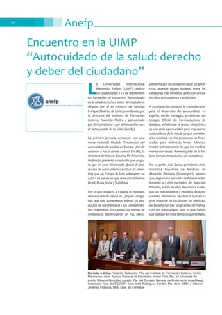 Anefp30
Encuentro en la UIMP
“Autocuidado de la salud: derecho
y deber del ciudadano”
L
a Universidad Internacional
Menéndez Pelayo (UIMP) celebró
los pasados días 6 y 7 de septiembre
en Santander el encuentro Autocuidado
de la salud: derecho y deber del ciudadano,
dirigido por el ex ministro de Sanidad
Enrique Sánchez de León, coordinado por
la directora del Instituto de Formación
Cofares, Asunción Redín, y patrocinado
pordichoInstitutoyporlaAsociaciónpara
el Autocuidado de la Salud (anefp).
La primera jornada comenzó con una
mesa redonda titulada Tendencias del
autocuidado de la salud en Europa. ¿Dónde
estamos y hacia dónde vamos? En ella, la
directora de Nielsen España, Mª Antonieta
Redondo, presentó un estudio que asegu-
ra que en 2010 el mercado global de pro-
ductos de autocuidado creció un 4%, mien-
tras que en Europa lo hizo solamente un
0,5%. Los países en que más creció fueron
Brasil, Rusia, India y Sudáfrica.
Por lo que respecta a España, el mercado
de autocuidado creció un 1,3% y las catego-
rías que más aumentaron fueron los pro-
ductos de parafarmacia y los complemen-
tos vitamínicos. En cambio, las ventas de
analgésicos disminuyeron un 15%, princi-
palmente por la competencia de los gené-
ricos, aunque siguen estando entre las
categorías más vendidas, junto con antica-
tarrales, antitusígenos y antiácidos.
A continuación, durante la mesa Barreras
para el desarrollo del autocuidado en
España, Cecilio Venegas, presidente del
Colegio Oficial de Farmacéuticos de
Badajoz, señaló que la receta electrónica
es una gran oportunidad para impulsar el
autocuidado de la salud, ya que permitirá
a los médicos recetar productos no finan-
ciados para dolencias leves. Además,
resaltó la importancia de que los medica-
mentos sin receta formen parte de la his-
toria farmacoterapéutica del ciudadano.
Por su parte, Julio Zarco, presidente de la
Sociedad Española de Médicos de
Atención Primaria (Semergen), apuntó
que, según una encuesta realizada recien-
temente a 5.000 pacientes de Atención
Primaria, el 80% de ellos desconoce cuáles
son las herramientas y medidas de auto-
cuidado. Asimismo, reconoció que en la
gran mayoría de facultades de Medicina
de España no hay programas de forma-
ción en autocuidado, por lo que habría
que trabajar en este sentido y aumentar la
De izda. a dcha.: Yolanda Tellaeche, Pta. del Instituto de Formación Cofares; Emilio
Marmaneu, de la Alianza General de Pacientes; Javier Font, Pte. en funciones de
anefp; Máximo González Jurado, Pte. del Consejo General de Enfermería; Ana Aliaga,
Secretaria Gral. del CGCOF; Juan José Rodríguez Sendín, Pte. de la OMC; y Alfonso
Jiménez Palacios, Dtor. Gral. de Farmacia
 