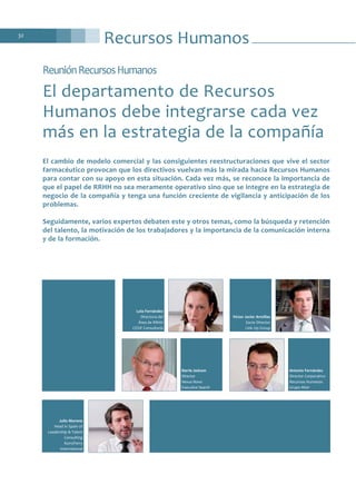 Recursos Humanos32
ReuniónRecursosHumanos
El departamento de Recursos
Humanos debe integrarse cada vez
más en la estrategia de la compañía
El cambio de modelo comercial y las consiguientes reestructuraciones que vive el sector
farmacéutico provocan que los directivos vuelvan más la mirada hacia Recursos Humanos
para contar con su apoyo en esta situación. Cada vez más, se reconoce la importancia de
que el papel de RRHH no sea meramente operativo sino que se integre en la estrategia de
negocio de la compañía y tenga una función creciente de vigilancia y anticipación de los
problemas.
Seguidamente, varios expertos debaten este y otros temas, como la búsqueda y retención
del talento, la motivación de los trabajadores y la importancia de la comunicación interna
y de la formación.
Julio Moreno
Head in Spain of
Leadership & Talent
Consulting
Korn/Ferry
International
Barrie Jackson
Director
Nexus Novo
Executive Search
Antonio Fernández
Director Corporativo
Recursos Humanos
Grupo Alter
Lola Fernández
Directora del
Área de RRHH
CESIF Consultoría
Víctor Javier Armillas
Socio Director
Link Up Group
 