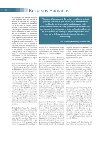 Recursos Humanos34
de RRHH, ya que en principio el respon-
sable de RRHH tenía una función de
jefatura de personal, era una figura
muy afín y de confianza del empresario
y se le veía como un “listero”, un con-
trolador, un disciplinador. Se ha produ-
cido una gran transformación en este
puesto, sobre todo en temas relaciona-
dos con el desarrollo y la gestión del
talento. Ahora, dadas las circunstancias
y por imperativo, provocado por la cri-
sis que estamos atravesando, esa parte
de gestión del desarrollo se está tor-
nando de nuevo hacia la función de
relaciones laborales, el responsable de
RRHH está adquiriendo un componen-
te más jurídico y en contacto perma-
nente y directo con los despachos en
los que se externalizan todos los temas
relacionados con las reestructuracio-
nes o con los expedientes de regula-
ción de empleo (ERE).
Otro aspecto importante es que esta-
mos en un mundo tan globalizado que
se globaliza todo, hasta las funciones
de RRHH En las grandes multinaciona-
les, el responsable de RRHH de una
filial territorial antes tenía un grado de
autonomía mayor, podía aportar ese
aspecto diferenciador del resto, mien-
tras que ahora le vienen impuestas casi
todas las políticas desde su casa matriz:
compensación, seguros, formación,
retribución, etc. Por tanto el responsa-
ble de la función de RRHH queda un
poco limitado a tan solo sentarse en las
mesas de negociación con los comités
de empresa, y a aplicar todas esas polí-
ticas que le vienen dadas, y en muchos
casos impuestas desde su cuartel gene-
ral, sin conocer en muchas ocasiones la
idiosincrasia del país donde se van a
emplear.
Barrie Jackson (Nexus Novo Executive
Search): En mi caso llevo 40 años traba-
jando y colaborando con el sector far-
macéutico. Durante este periodo, el
mercado farmacéutico ha experimen-
tado grandes cambios. Respecto a
RRHH, el cambio que ha vivido es que
anteriormente tenía un papel mucho
menor. Ahora su papel ha crecido y, en
muchos casos, trata de resolver proble-
mas que, como ha explicado Antonio,
seguramente se han producido porque
antes no se ha contado con RRHH.
A finales de los años 80 y durante los
90, hubo un boom de recursos huma-
nos en el sector farmacéutico, ya que se
producían muchos lanzamientos de
productos y hubo avances impresionan-
tes en Atención Primaria: antiulcerosos,
antihipertensivos, antibióticos... Eran
mercados enormes y se contrataron
miles de personas para promocionar
estos productos. Estas enormes fuerzas
de ventas se contrataban sin contar con
la opinión de RRHH, sin un plan estruc-
turado de qué tipo de persona hacía
falta para este negocio. Ahora, las
empresas están desmontando estas
enormes estructuras, se está despidien-
do a cientos de personas, y el motivo no
es que todas estas personas despedidas
no estuvieran haciendo nada, sino que
había una mala planificación antes, por-
que no se contó con RRHH.
Cuando se diseña un plan estratégico,
los puntos claves son dónde estamos,
dónde queremos ir, cuáles son los obje-
tivos y, al final de todo, qué recursos
necesitamos para lograrlos. Antes los
recursos eran exclusivamente económi-
cos o de productos, y no se contaba con
los recursos humanos que, en primer
lugar, son la parte imprescindible en la
promoción y lanzamiento de nuevos
productos y, en segundo lugar, son pro-
bablemente la partida más cara para la
empresa. No contar con RRHH fue un
error tremendo en los 90 y ahora es
cuando, afortunadamente, tiene una
papel más importante, aunque por el
momento está siendo solucionar este
lujo de tener tanta gente.
Otro factor importante es que, por una
parte, todo el mundo tiene claro que el
modelo farmacéutico tiene que cam-
biar, pero, por otro lado, se trata de un
sector muy conservador, muy endogá-
mico: si una persona no procede del
sector farmacéutico, no se le acepta. En
el sector hace falta un nuevo perfil de
directivo, pero en la práctica no ha cam-
biado realmente. Lo que se dice y lo que
se lleva a la práctica son dos cosas dis-
tintas.
En mi caso, trabajo para sectores distin-
tos y observo que se pueden aplicar al
sector farmacéutico elementos de
otros sectores. Por ejemplo, el puesto
de Key Account Manager comenzó en
el sector gran consumo y el sector far-
macéutico intentó adaptarlo, al princi-
pio con fracasos tremendos, pero poco
a poco con éxito. Otro ejemplo es el
sector del tabaco. Siendo en principio
dos sectores tan dispares, uno pro-
salud y otro contra-salud, hay muchos
elementos en los que se parecen y que
se podrían adaptar: los dos son secto-
res muy reglados y que cada vez van a
ser más difíciles.
Como decía, el perfil del directivo del
futuro debe ser completamente distin-
“Respecto a la endogamia del sector, veo algunas señales
positivas que indican que, poco a poco, las cosas están
cambiando: hay empresas farmacéuticas que están
nombrando directores de RRHH que vienen de otros sectores,
por ejemplo gran consumo, y se están aplicando modelos que
no eran propios del sector y se empieza a pensar en ellos
como parte de la estrategia. Un ejemplo de esto es el
outsourcing”
Julio Moreno (Korn/Ferry International)
 