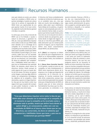 36
Recursos Humanos
este país todavía no existe una cultura
fuerte de considerar a RRHH como un
partner estratégico. Cuando esa cultura
viene de la central, el responsable de
RRHH tiene una oportunidad de oro
para aportar mucho. En el caso contra-
rio, depende mucho del director general
si le deja o no aportar.
Es cierto que, con la crisis, la función de
RRHH casi se ha limitado a ayudar a
reducir la estructura, a gestionar los
ERE, etc. Creo que deberíamos impulsar
entre todos la idea de que RRHH debe
estar alineado con la estrategia de la
compañía. En el momento en que la
compañía ya ha recortado costes y elimi-
nado todo lo posible, tendrá que definir
hacia dónde se quiere dirigir y, en conse-
cuencia, cuáles van a ser sus necesida-
des de RRHH en el futuro; cómo tienen
que ser sus directivos, sus comerciales,
de ahora en adelante; qué competen-
cias y habilidades tienen que tener, y
para eso es fundamental que participe
RRHH. No obstante, ahora mismo los
directivos sienten miedo porque no
están seguros de lo que va a pasar den-
tro de tres meses. Por tanto, no quieren
correr riesgos, y esto que digo, definir la
misión, las competencias estratégicas,
los objetivos de la compañía y cómo
alcanzarlos, supone un riesgo importan-
te. Hay que ser muy fuerte y estar muy
seguro de lo que se quiere de la empre-
sa para poder involucrar a todas las
áreas y definir esto entre todos.
El directivo del futuro probablemente
no debe ser el directivo tradicional, que
es un vendedor nato, etc., sino que
debe ser mucho más estratégico, más
gestor, debe saber sacar rendimiento
hasta debajo de las piedras, y la gente
quizás no está preparada para esto. En
este momento hemos dado un parón,
parece que hemos tocado fondo y esta-
mos otra vez en la situación de volver a
construir desde esa perspectiva, apor-
tando desde el origen del negocio. Se
trata de un reto feroz para RRHH, que
debe demostrar que de verdad puede
aportar al negocio, que es importante
definir esas bases conjuntamente
desde RRHH y las demás áreas.
A. F. (Alter): Las empresas se deben
dar cuenta de que el departamento de
RRHH no es imprescindible solamente
en los tiempos malos, sino también en
los buenos.
B. J. (Nexus Novo Executive Search):
En mi opinión, cuando se entra en una
compañía, se nota inmediatamente si
RRHH tiene importancia dentro de la
empresa o no. Es algo que depende del
compromiso de la dirección de la
empresa. En muchas ocasiones hace
falta dicho compromiso, porque muy
pocos directores generales han pasado
antes por el departamento de RRHH, la
mayoría pasa por el área comercial.
Normalmente hay áreas que los direc-
tores generales no entienden o no
quieren entender, finanzas y RR.HH, y
las dos son importantísimas en la
empresa. Para muchos de ellos RRHH
sigue siendo administración de perso-
nal y su papel es contratar gente, hacer
las nóminas y despedir, y no cuentan
con él de forma estratégica.
PhMk: Tras esta introducción, nos cen-
traremos en cuatro grandes preocupa-
ciones que involucran a RRHH: gestio-
nar talento, incrementar la productivi-
dad, desarrollar líderes y formar.
Comenzamos con el primer punto, ges-
tionar talento, y la primera pregunta
sería: ¿Cómo encontrarlo?
A. F.(Alter): Se ha trabajado mucho
sobre el talento en los últimos años. Un
tanto por ciento son fuegos de artificio
y otro tanto por ciento es realmente
productivo. Antes de contestar a cómo
encontrar talento, creo que hay una
pregunta previa de ¿es necesario el
talento en estos momentos? Me refiero
a que en muchas compañías ahora pre-
domina el pensamiento de que primero
hay que salir de esta situación y luego
ya se hablará de talento. Sin embargo,
siempre se ha dicho que en una econo-
mía de guerra, cuando se pasa hambre,
es cuando más se genera la creatividad,
la iniciativa, la proactividad. Por tanto,
debe ser en este momento cuando más
necesario es el talento.
Hasta ahora, la industria farmacéutica
ha dispuesto de unos recursos razona-
blemente buenos, y mucha de la base
del éxito estaba depositada en recur-
sos externos, con lo cual el talento
aportaba pero hasta cierto punto. En
cambio, ahora que no hay tantos recur-
sos, es cuando más se necesita el talen-
to, que cada persona dé rienda suelta a
su nivel de creatividad, iniciativa, pro-
actividad, capacidad de anticipar situa-
ciones de mercado, resolución de pro-
blemas, etc.
Respecto a la pregunta de cómo atraer
talento, mi respuesta es que difícilmen-
te. En la situación actual, las personas
con talento, que pensaban que tenían
futuro y desarrollo profesional dentro
“Creo que deberíamos impulsar entre todos la idea de que
RRHH debe estar alineado con la estrategia de la compañía. En
el momento en que la compañía ya ha recortado costes y
eliminado todo lo posible, tendrá que definir hacia dónde se
quiere dirigir y, en consecuencia, cuáles van a ser sus
necesidades de RRHH en el futuro; cómo tienen que ser sus
directivos, sus comerciales, de ahora en adelante; qué
competencias y habilidades tienen que tener, y para eso es
fundamental que participe RRHH”
Lola Fernández (CESIF Consultoría)
 