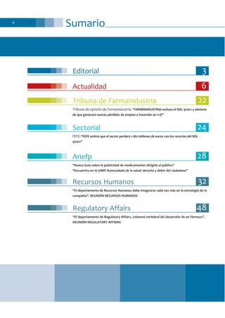 Sumario4
Editorial 3
Actualidad 6
Tribuna de Farmaindustria 22
Tribuna de opinión de Farmaindustria: “FARMAINDUSTRIA rechaza el RDL 9/2011 y advierte
de que generará nuevas pérdidas de empleo e inversión en I+D”
Sectorial 24
FEFE: “FEFE estima que el sector perderá 1.180 millones de euros con los recortes del RDL
9/2011”
Anefp 28
“Nueva Guía sobre la publicidad de medicamentos dirigida al público”
“Encuentro en la UIMP Autocuidado de la salud: derecho y deber del ciudadano”
Regulatory Affairs 48
“El departamento de Regulatory Affairs, columna vertebral del desarrollo de un fármaco”.
REUNIÓN REGULATORY AFFAIRS
Recursos Humanos 32
“El departamento de Recursos Humanos debe integrarse cada vez más en la estrategia de la
compañía”. REUNIÓN RECURSOS HUMANOS
 