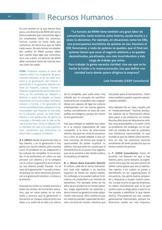 Recursos Humanos40
En una reunión en la que estuve hace
poco, una directora de RRHH del sector
banca explicaba que comunicaba algo a
los empleados todas las semanas.
Incluso cuando no tenía nada que
comunicar, les decía eso, que no había
nada nuevo. De esta forma, los emplea-
dos confían en RRHH porque saben
que cuando haya algo que comunicar,
se lo van a decir. Un director de RRHH
debe comunicar tanto las noticias bue-
nas como las malas.
PhMk: Podemos enlazar el tema del
talento crítico con la gestión de gene-
raciones distintas, la de los baby boo-
mers y la generación del milenio o
generación Y. Si gestionar talento con-
siste en Adquirir, Colocar, Formar y
Retener, la generación de los baby boo-
mers se ha centrado en Adquirir y
Retener y quizá ha dejado un hueco
importante en los dos pasos centrales,
Colocar y Formar, y ha aprendido de
forma autodidacta para adaptarse a las
necesidades que imponía el mercado.
En la situación actual, se está despi-
diendo a una generación de gente ya
colocada y formada, por lo que se lle-
van el know how. Como el talento críti-
co escasea, de cara a la nueva genera-
ción, ¿tendremos que enfocarnos en
desarrollar o adaptar el talento?
A. F. (Alter): Desde mi punto de vista, sí
hay talento, y en la generación Y hay
gente con mucho talento, pero muchas
veces el problema es su adaptación a
las culturas de compañía. Si no se eva-
lúa ni se profundiza en cómo es una
persona con talento y se la compara
con la cultura organizativa de la empre-
sa, ese talento puede fracasar. En el
caso de la generación Y sucede a menu-
do porque los altos directivos pertene-
cen a la generación anterior, e incluso a
la anterior.
Este país ha vivido un cambio enorme a
todos los niveles, de formación, educa-
tivo, que en otros países no se nota
tanto y provoca que la generación Y
encuentre un choque cultural entre sus
ideas y su visión de la vida y la cultura
de la compañía, que suele estar muy
influida por el concepto de sacrificio.
Solamente las compañías más vanguar-
distas son capaces de ligar las culturas
empresariales con las nuevas genera-
ciones, normalmente se trata de com-
pañías tecnológicas, porque les intere-
sa esa generación.
Hay que trabajar en adaptar ese talen-
to a la cultura organizativa de cada
compañía. A la hora de seleccionar
talento, hay que ver cómo es esa perso-
na y cómo se puede adaptar a una cul-
tura concreta, de forma que tenga la
oportunidad de poder explotar su
talento. Hay que tener en cuenta que el
farmacéutico es un sector muy reglado,
que no es proclive a dar rienda suelta a
la iniciativa y el talento.
B. J. (Nexus Novo Executive Search):
En efecto, cada día el sector farmacéu-
tico está más reglado y en muchos
aspectos se tienen las manos atadas.
Sin embargo, sí se pueden aplicar la ini-
ciativa y la creatividad a un montón de
elementos. Por ejemplo, antes de los
años 90 los productos no tenían paten-
tes, luego aparecieron las patentes y
ahora mismo los genéricos están adqui-
riendo más fuerza. Otro cambio es que
los médicos pierden capacidad de deci-
sión a la hora de recetar, mientras que
ese poder pasa al farmacéutico. Todos
estos cambios pueden suponer oportu-
nidades también.
Otro ejemplo fue en 1995, cuando con
el “medicamentazo” muchos produc-
tos salieron de la financiación oficial,
para pasar a ser productos sin receta.
Muchos directivos de laboratorios esta-
ban muy preocupados y lo veían como
un problema. Sin embargo, en mi opi-
nión de trataba de todo lo contrario,
una fantástica oportunidad, lo que
sucedía es que no sabían cómo hacerlo.
Hoy en día, las empresas estarían
encantadas de tener productos que no
tienen control de precios.
L. F. (CESIF Consultoría): Estoy de
acuerdo con Antonio en que sí hay
talento, pero, como siempre, la organi-
zación tiene que dar ese paso previo de
definir cómo quiere que sea su talento.
Hay talento y en cuanto te pones a
identificarlo en las organizaciones lo
encuentras, hay gente buena, prepara-
da y dispuesta a ocupar nuevos pues-
tos. Lo que ocurre es que las empresas
no saben exactamente qué es lo que
quieren para su largo plazo y que no se
han parado a identificar lo que tienen
dentro. Precisamente por ese cambio
generacional mencionado, porque los
directivos suelen ser más mayores,
“La función de RRHH tiene también una gran labor de
comunicación, tanto externa como interna, ayuda mucho y a
veces la obviamos. Por ejemplo, en situaciones como los ERE,
nos preocupamos muchísimo de quienes se van, hacemos el
ERE fenomenal, y nada de quienes se quedan, que al final son
quienes tienen que sacar el negocio adelante y se quedan
desmotivados, paralizados, con más incertidumbre y más
carga de trabajo que antes.
Para trabajar la gente necesita claridad. Una vez que se ha
hecho la fusión o la reestructuración, hay que definir con
claridad hacia dónde quiere dirigirse la empresa”
Lola Fernández (CESIF Consultoría)
 