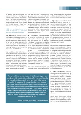 45
de Nielsen que decidió vender las
cuentas de ahorros y las hipotecas
como si fueran artículos de gran con-
sumo, y eso fue lo que logró posicio-
narlo por delante de otros bancos. Es
imprescindible que el sector Farma
mire en otros sectores y ahora, espe-
cialmente, en el de gran consumo.
PhMk: Para terminar, entramos en la
parte de formación. ¿La formación
debe estar dirigida a rentabilidad?
A. F. (Alter): En mi opinión, la forma-
ción está bastante parada también, lo
cual no es buena señal. En el caso de
mi compañía, aunque hemos implanta-
do un plan de austeridad como ha
hecho la mayoría, afortunadamente
hemos apostado por mantener el
mismo presupuesto en formación,
algo que no es tan habitual.
Algo que debe cambiar definitivamen-
te en la formación es que debe haber
una medición del cambio de actitud o
de comportamiento que genera. No
concibo la formación si no genera un
cambio en la actitud o el comporta-
miento de quien la recibe. Existen sis-
temas y metodologías que permiten
llevar a cabo esta medición. No obs-
tante, considero que es difícil y que
llevará tiempo lograr que se haga.
Hay que hacer ver a los directores
generales que va a producir un benefi-
cio, ya que si efectivamente tras la for-
mación se genera un cambio que pro-
duce un beneficio para la organización,
estarán de acuerdo y querrán invertir
en formación. Si no, la formación será
un elemento más de imagen de compa-
ñía que algo efectivo, será un elemento
para motivar a los empleados, para
atraerles, para que la empresa tenga
una buena imagen, etc.
B. J. (Nexus Novo Executive Search):
La formación es un factor de motiva-
ción no solo para los trabajadores jóve-
nes sino también para los mayores.
Además, el mercado está cambiando
tanto que nadie debería estar excluido
de los planes de formación. Ahora hay
puestos dentro del sector farmacéuti-
co que antes no existían, como Market
Access, Precio-Reembolso,
Farmacoeconomía, etc. La gente nunca
ha recibido formación para estos nue-
vos puestos y necesita nuevas compe-
tencias, en aspectos financieros, nego-
ciación, aspectos globales de políticas
sanitarias, ahora existen 17 mercados
diferentes y en cada uno hacen falta
competencias distintas, etc.
Hay nuevos modelos de negocio que
necesitan nuevos planes de formación,
no se puede colocar a una persona que
recibió su formación hace 15 años en un
puesto nuevo sin darle ninguna ayuda.
J. M. (Korn/Ferry International): Desde
mi punto de vista, la formación va a
cambiar radicalmente. Medir no sola-
mente la satisfacción del alumno en el
proceso de formación sino también los
resultados de negocio, el cambio de
comportamientos al cabo de unos
meses, son factores que los consulto-
res y empresas que gestionamos proce-
sos de desarrollo deberíamos acostum-
brarnos a utilizar como elementos de
medida. Si además vinculamos esto con
elementos de calidad en el trabajo des-
empeñado, sería lo ideal.
Otro problema es que cuando hacemos
nuestra oferta de captación o desarro-
llo del talento solemos ir por detrás de
la demanda. Cuando empieza a haber
demanda para una posición que antes
no existía, es cuando se empiezan a
preparar recursos específicos para
tener candidatos o para desarrollar a
profesionales para cubrir esa posición,
y deberíamos tener sensores para
detectar antes cuáles son las oportuni-
dades y ayudar a las empresas a captar
o a desarrollar gente para nuevos pues-
tos y nuevos contenidos, en fases tem-
pranas de la demanda.
L. F. (CESIF Consultoría): La formación
fomenta muchos de los valores que las
compañías quieren implantar, como la
credibilidad. Si la empresa le dice al tra-
bajador que cuenta con él y necesita
que tenga unas habilidades y compe-
tencias determinadas, con la formación
le va a aportar credibilidad porque le
está ayudando a adquirir esas compe-
tencias necesarias. El empleado ve así
que la compañía invierte en él y le
ayuda a rendir más, en lugar de solo
exigirle más sin darle las herramientas
adecuadas.
Como habéis comentado, muchas
veces se piensa que por el simple
hecho de dar la formación es como si
fuera una varita mágica que transforma
“La formación es un factor de motivación no solo para los
trabajadores jóvenes sino también para los mayores. Además,
el mercado está cambiando tanto que nadie debería estar
excluido de los planes de formación. Ahora hay puestos
dentro del sector farmacéutico que antes no existían, como
Market Access, Precio-Reembolso, Farmacoeconomía, etc. La
gente nunca ha recibido formación para estos nuevos puestos
y necesita nuevas competencias, en aspectos financieros,
negociación, aspectos globales de políticas sanitarias, ahora
existen 17 mercados diferentes y en cada uno hacen falta
competencias distintas, etc.”
Barrie Jackson (Nexus Novo Executive Search)
 