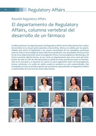 Regulatory Affairs48
Reunión Regulatory Affairs
El departamento de Regulatory
Affairs, columna vertebral del
desarrollo de un fármaco
Lola Mateos
Directora de
Bioindustrias y
Farmacia de Antares
Consulting
Almudena del Castillo
Directora de
Farmacovigilancia y
Regulatory Affairs de
Azierta
Ángel Navarro
Director General y
Medical Affairs de
Azierta
Lourdes Calatayud
Regulatory Affairs
Manager de Sanofi
Gracia Espuelas
Head Pharmacist of
RA, QA and
Pharmacovigilance
Department de
Sandoz Farmacéutica
Rosario Núñez
Experta en Regulatory
Affairs
Heidi de los Santos
International
Regulatory Affairs
Director de
Laboratorios Alter
Beatriz García
Consultora de CESIF
Consultoría
Mª Cielo Merino
Consultora de CESIF
Consultoría
Tradicionalmente, los departamentos de Regulatory Affairs de los laboratorios han realiza-
do una labor en su mayor parte operativa y burocrática. Ahora, en cambio, por las oportu-
nidades que ofrece la legislación y las nuevas necesidades de las compañías, participan
cada vez más en la estrategia de desarrollo de los productos. Sus actividades entroncan con
las de otros departamentos como Investigación Clínica, Farmacovigilancia, Marketing y, de
forma creciente, Market Access. Es por tanto un departamento que sirve como eje verte-
brador de todo el ciclo de vida del producto, desde las fases preclínicas hasta su introduc-
ción en el mercado y, si tenemos en cuenta la nueva legislación sobre farmacovigilancia,
incluso volviendo a la casilla de salida cuando el producto ya está comercializado. Nos
acompañan en este recorrido expertos de consultoras especializadas en Regulatory Affairs
y responsables de esta área de varios laboratorios.
 