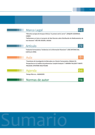 5
Sumario
Normas de autor 114
Agenda 94
Tiempo libre en... HANNOVER
Marco Legal 64
“Directiva europea de Ensayos Clínicos: To protect and to serve”. JOAQUÍN CASARIEGO.
CAIBER
“Reflexiones en torno al proyecto de Real Decreto sobre Distribución de Medicamentos de
Uso Humano”. HÉCTOR JAUSÀS. JAUSAS
Artículo 72
“Industria Farmacéutica: Tendencias en la información financiera”. JOSÉ ANTONIO DEL
CASTILLO. KPMG
Aula 81
“Cuestiones de Investigación de Mercados en el Sector Farmacéutico. Módulo VII:
Perspectivas en el análisis de preferencias: Conjoint Analysis I”. HERNÁN TALLEDO Y MAITE
PALACIOS. EPISTÉME HEALTHCARE
 
