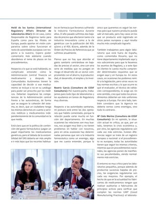 51
Heidi de los Santos (International
Regulatory Affairs Director de
Laboratorios Alter): En mi caso, como
Responsable de Registros tanto para
España como para las filiales en
Europa, puedo aportar mi visión com-
parativa sobre cómo funcionan el
resto de autoridades europeas con res-
pecto a la nuestra. Espero poder
comentarlo más adelante cuando
abordemos el tema de plazos en los
procedimientos.
Respecto a lo que se está hablando, es
complicado entender cómo la
Administración Central financia un
medicamento y después las
Comunidades Autónomas tienen la
capacidad de decidir si ese medica-
mento se incluye o no en su catálogo
para poder ser prescrito por los médi-
cos. Deberían respetarse las compe-
tencias de la Administración central
frente a las autonómicas, de forma
que se asegure la cohesión del siste-
ma, es decir, que un ciudadano tenga
los mismos derechos en cuanto a servi-
cios médicos y medicamentos inde-
pendientemente de la comunidad en la
que resida.
Está claro que en la política de conten-
ción del gasto farmacéutico juegan un
papel importante los medicamentos
genéricos, pero el debate de la sosteni-
bilidad del SNS debería ser más amplio
e ir más lejos que los recortes habitua-
les en farmacia que llevamos sufriendo
la Industria Farmacéutica durante
años. El año pasado sufrimos dos baja-
das de precios que afectaron tanto a la
industria innovadora como a la de
genéricos con la publicación del RDL
4/2010 y el RDL 8/2010, además de la
Orden de Precios de Referencia que ya
sufrimos anualmente.
Pienso que no hay que abordar el
gasto sanitario centrándose en baja-
das de precios al sector, sino con otra
serie de medidas que no pongan en
riesgo el desarrollo de un sector com-
prometido con el ahorro, la productivi-
dad, el desarrollo, el empleo y la inver-
sión.
Beatriz García (Consultora de CESIF
Consultoría): Por nuestra parte, traba-
jamos para todo tipo de laboratorios y
les ayudamos en tareas de Regulatory
muy diversas.
Respecto a las autoridades sanitarias,
mi postura está entre las dos opinio-
nes que habéis comentado, porque la
relación puede variar mucho en fun-
ción del departamento. En muchas
ocasiones las relaciones son muy bue-
nas, nos acogen muy bien y no tienen
problemas en hablar con nosotros,
pero en otras ocasiones hay determi-
nadas personas que ven a la industria
farmacéutica como un enemigo, algo
que me cuesta entender, porque lo
único que queremos es seguir las nor-
mas para que nuestro producto pueda
salir al mercado, pero hay casos en los
que un producto está registrado en
otros países europeos y aquí resulta
mucho más complicado lograrlo.
También trabajamos para algún labo-
ratorio que está fuera de España,
como comentaba Rosario, que no
tiene departamento implantado aquí y
nos subcontrata para que le llevemos
los asuntos de Regulary, y a este tipo
de clientes le cuesta mucho compren-
der determinados requisitos que se
exigen aquí y en Europa no. En estos
casos, en ocasiones les podemos remi-
tir a la legislación, pero otras veces no
hay normas escritas y lo que ocurre es
que el evaluador, el técnico de valida-
ción correspondiente, lo exige así. En
este sentido, creo que todos los proce-
dimientos deberían ser más uniformes
respecto a Europa. Por otro lado, tam-
bién considero que la Agencia no
debería vernos como enemigos, sino
todo lo contrario.
Mª Cielo Merino (Consultora de CESIF
Consultoría): En mi opinión, la situa-
ción actual es crítica, ya que, por un
lado, tenemos la crisis económica y,
por otro, las agencias reguladoras son
cada vez más estrictas. Existen dife-
rencias según se trate de un registro
europeo o nacional: si el procedimien-
to es europeo, todas las autoridades
tienen que seguir los mismos criterios,
mientras que en procedimientos nacio-
nales, las agencias ponen de manifies-
to sus peculiaridades, siendo normal-
mente más estrictas.
El entorno es muy crítico para los labo-
ratorios pequeños, porque además de
producirse sucesivas bajadas de pre-
cios, las exigencias regulatorias son
cada vez mayores. Por ejemplo, el
hecho de que en la actualidad los fabri-
cantes de medicamentos tengan que
realizar auditorías a fabricantes de
principios activos para verificar que
cumplen las normas GMP (Good
Manufacturing Practices): el laborato-
 