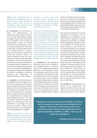 53
PhMk: Están comentando que el
departamento de Regulatory ha cam-
biado de forma radical, pasando de
realizar algunas tareas rutinarias y
burocráticas a tener un punto de vista
más proactivo, más estratégico
Á. N. (Azierta): Si nos centramos en
cómo los departamentos de
Regulatory pueden mejorar su eficien-
cia, creo que desarrollando el papel
estratégico, al que antes aludía, dentro
de la compañía, el cual no debe ser
externalizado, al menos en la parte
crucial de toma de decisiones. Lo que
sí se puede externalizar son las tareas
a desarrollar, y aquí está parte del rol
que se puede asumir en “outsour-
cing”. De esta forma, las compañías de
outsourcing podemos ayudar con
nuestra experiencia tanto en el des-
arrollo y retroalimentación del debate
estratégico, como en el desarrollo de
los proyectos derivados, permitiendo a
los departamentos de Regulatory, dis-
poner de más tiempo para que ayuden
a tomar las decisiones estratégicas de
la compañía. En este sentido, podemos
ser asesores estratégicos y asistentes
operativos del responsable de
Regulatory Affairs en cada compañía.
L. C. (Sanofi): La visión que tenemos
los departamentos de Regulatory es
esa. Es cierto que dentro de las compa-
ñías se nos demanda cada vez más que
tengamos una visión estratégica y que
la compañía no va a delegar su estrate-
gia al outsourcing, pero sí nos puede
ayudar en todas esas otras actividades
de un departamento de registro que
sigue habiendo que hacer y a las que
no podemos dedicarnos como antes
porque que tenemos que estar más
orientados a la estrategia. De esta
forma nos ayudan a liberar rutinas
para poder entrar en los campos que
nos está demandando la compañía.
PhMk: Si observamos la labor de
Regulatory Affairs, inicialmente parti-
cipa en el desarrollo preclínico, luego
en el desarrollo clínico, en el dossier a
registro y en la solicitud de precio-
reembolso, y ahora, como están
diciendo, también interviene en la
parte de acceso al mercado, incluso
por CCAA; para todo esto se necesitan
habilidades de influencia, científicas,
económicas, políticas, etc.
Es por tanto un departamento que fun-
ciona como columna vertebral de un
laboratorio, hasta llegar a las lumbares
con la aprobación del dossier y luego a
las piernas, es decir, a poner el produc-
to en el mercado y que empiece su
camino. Este proceso se suele estimar
que supone una inversión de 12-14 años
y un billón de dólares, con una ventana
de oportunidad para vender el produc-
to muy reducida, ya que tiene un perio-
do de exclusividad limitado. En cada
uno de estos pasos, ¿qué instituciones,
qué puertas hay que tocar y qué difi-
cultades existen en cada una de ellas?
L. C. (Sanofi): Creo que deberíamos
diferenciar mucho entre el trabajo en
una compañía nacional o multinacio-
nal, en una compañía especializada en
genéricos o en medicamentos innova-
dores, porque el camino va a ser distin-
to. En general, en las compañías multi-
nacionales, lo que se detecta compara-
do con hace años, es que recibíamos
un dossier de registro para presentar y
la posibilidad que teníamos de interac-
cionar sobre el contenido de ese expe-
diente de registro antes de su presen-
tación era muy limitada, si bien es cier-
to que los departamentos médicos
previamente habían tocado de alguna
forma el contenido clínico del dossier.
Hoy en día, al menos en mi compañía,
esto no es así, porque los departamen-
tos de Regulatory de las centrales y de
determinadas filiales, tenemos la opor-
tunidad de participar desde el principio
en esos planes de desarrollo.
Otro aspecto fundamental en que ha
cambiado la involucración de los
departamentos de Registros, es que
ahora el entorno regulatorio nos da la
posibilidad de participar en scientific
advices organizados específicamente,
con la AEMPS si se trata del procedi-
miento nacional, o con la EMA si se
trata del centralizado. En las compañí-
as multinacionales solemos presentar
la mayoría de productos por el proce-
dimiento centralizado, así que lo habi-
tual es organizar scientific advices ad
hoc en cada filial importante, bien por-
que tenga cierto tamaño, bien porque
tenga importancia estratégica para la
compañía o porque la agencia de ese
país tenga un expertise notable en un
área terapéutica determinada. En
nuestro caso concreto hemos realiza-
do tres scientific advice con la AEMPS,
para ayudar a la central a determinar
cuál era el mejor contenido del dos-
sier, en función del desarrollo clínico
que se había hecho.
G. E. (Sandoz): Si comparamos las fun-
ciones de un departamento de
Regulatory Affairs de hace unos diez
años y las que tiene ahora, hay que
destacar que antes el marco regulato-
“Pensando en las circunstancias de la AEMPS, las CCAA y el
sector en general, los departamentos de Registros han
pasado, y tienen que ir evolucionando, de ser muy
operativos y hacer muchas tareas establecidas por las
agencias reguladoras (AEMPS y la EMA), a tener que ser
mucho más estratégicos”
Almudena del Castillo (Azierta)
 