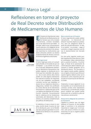 Marco Legal68
E
l Proyecto de Real Decreto sobre
Distribución de Medicamentos de
Uso Humano que se ha circulado
recientemente, contiene novedades
que ya han dado mucho que hablar. La
principal, sobre la que concentraremos
nuestra atención, es la obligación de los
laboratorios de suministrar a los almace-
nes mayoristas los medicamentos que
dichos almacenes soliciten con destino
al abastecimiento de oficinas y servicios
de farmacia legalmente autorizados.
Marco legal actual
El marco legal que existe en la actuali-
dad es flexible, en el sentido de que con
la finalidad – y con el límite- de mante-
ner el mercado debidamente abasteci-
do, los laboratorios farmacéuticos han
podido organizar la distribución de la
forma que han entendido más oportu-
na. Así, en estos últimos años, hemos
podido ver cómo algunos laboratorios
han reducido el número de mayoristas
con los que trabajaban, suscribiendo
contratos escritos que detallaban el
alcance de sus respectivos derechos y
obligaciones; también han proliferado
las ventas directas de los laboratorios
farmacéuticos, colaborando para tal fin
con logistas que disponían de la infraes-
tructura requerida, frecuentemente
bajo la cobertura de las instalaciones
autorizadas del laboratorio; todo lo
anterior, en ocasiones complementado
por políticas de doble precio.
En definitiva, el marco actual es com-
plejo, incierto desde el punto de vista
de la distribución, pero con la flexibili-
dad adecuada para garantizar la accesi-
bilidad de los fármacos a los pacientes
españoles.
Marco previsto por el Proyecto
El marco legal descrito puede cambiar
radicalmente. La intervención del
almacén mayorista dejaría ser potesta-
tiva, para ser obligatoria desde el
punto de vista del laboratorio. Es más,
no se podría – en principio – negar el
suministro a ningún mayorista cuyo fin
sea el abastecimiento del mercado
nacional.
Por otra parte, seguirían siendo posi-
bles esquemas de venta directa, si bien
se contemplan trabas administrativas
para su puesta en práctica. En primer
lugar, el titular de la autorización de
comercialización deberá delimitar pre-
viamente el ámbito geográfico de la
distribución directa. Por otra parte, si
bien seguirá siendo posible colaborar
con un logista, el tercero que ofrezca el
soporte logístico deberá contar con la
autorización como mayorista para ser
incluido en la autorización del laborato-
rio titular.
Finalmente, la nueva regulación no es
incompatible con el mantenimiento de
contratos escritos entre laboratorios
farmacéuticos y la distribución, aunque
parece evidente que pueden perder
buena parte de su sentido (o, para ser
más precisos, reorientarlo).
Alcance de la obligación de suministro
en el Proyecto
¿Significa lo anterior que, de seguir
adelante el Proyecto, no será posible
negar el suministro a los almacenes
mayoristas en ningún caso? En mi opi-
nión, cabe pensar al menos en cuatro
situaciones en que la negativa podría
estar justificada:
Reflexiones en torno al proyecto
de Real Decreto sobre Distribución
de Medicamentos de Uso Humano
Héctor Jausàs
Socio de JAUSAS
 