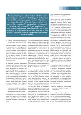 69
→ Cuando el mayorista se dedique
exclusivamente al comercio paralelo.
El proyecto de Real Decreto establece
como condición para la obligación de
suministro que las unidades solicitadas
estén destinadas al abastecimiento de
oficinas y servicios de farmacia legal-
mente autorizados. Por tanto, de entra-
da, esta exigencia descarta del ámbito
de la obligación de suministro a aquellos
mayoristas cuyo fin exclusivo sea el
comercio paralelo.
No es posible, en cambio, una negativa
cuando el mayorista destine parte de los
productos adquiridos a dicho comercio,
si bien la obligación de suministro que
establece el proyecto no alcanza a
dichas unidades. Cuestión diferente es
que la eventual negativa parcial de
venta – en función del destino del pro-
ducto – sea compatible con la normativa
comunitaria sobre defensa de la compe-
tencia; a nuestro juicio, se trata de una
cuestión abierta, similar a la existente
con los precios duales y sobre la que no
hay todavía un criterio legal definitivo.
→ Cuando las unidades solicitadas no
estén destinadas al abastecimiento
de oficinas y servicios de farmacia.
El problema práctico que se puede plan-
tear es cómo se determina el número de
unidades que están destinadas al abas-
tecimiento de oficinas y servicios de far-
macia.
Una posible respuesta podría venir dada
por el Real Decreto 824/2010 (que regu-
la los laboratorios farmacéuticos, los
fabricantes de principios activos de uso
farmacéutico y el comercio exterior de
medicamentos y medicamentos en
investigación), en virtud del cual el alma-
cén mayorista debe efectuar una notifi-
cación previa a la Agencia Española de
Medicamentos y Productos Sanitarios
relativa a los envíos que proyecta reali-
zar a otros países comunitarios. Así –
podría argumentarse – existiría una obli-
gación de suministro de todas aquellas
unidades que se soliciten excepto aque-
llas cuyo destino exterior haya sido noti-
ficado por el almacén mayorista.
A nuestro juicio, esta solución simplista
no es satisfactoria. Teniendo en cuenta
la obligación ética y legal de los labora-
torios – obligación que subsiste, solo
que los almacenes mayoristas asumen
mayor responsabilidad al respecto – de
mantener abastecido la totalidad del
territorio nacional, parece razonable
exigir, por parte de los laboratorios titu-
lares de autorizaciones de comercializa-
ción, un cierto detalle de información
que acredite que el pedido cursado va a
ser efectivamente destinado al abasteci-
miento nacional. Otro dato relevante
para determinar las unidades a suminis-
trar pueden ser las ventas históricas, o
la lista de clientes que abastece el mayo-
rista. El laboratorio, a fin de cuentas, no
puede disponer de una cantidad ilimita-
da de productos y debe asegurarse que
todos los pacientes españoles accedan a
los fármacos que comercializa.
De hecho, es este uno de los grandes
temores de la industria: que el aparente
derecho al suministro ilimitado pueda
dar lugar a un sustancial incremento del
lucrativo negocio del comercio paralelo
y el correlativo desabastecimiento
nacional que supone. Para nosotros, el
Proyecto de Real Decreto debería ser
interpretado en el sentido de que la obli-
gación de suministro no puede alcanzar
a aquellos pedidos que en base al con-
junto de circunstancias concurrentes (y
no solo en base a la mera declaración
del mayorista), van a ser destinados al
comercio paralelo. Los laboratorios
afectados pueden desarrollar procedi-
mientos, acaso de forma consensuada
con las autoridades sanitarias o con los
propios mayoristas, para establecer
pautas objetivas para determinar si el
producto solicitado está destinado al
abastecimiento nacional, así como para
repartir de forma equitativa el producto
disponible entre todos los clientes (que
a partir de la entrada en vigor del
Proyecto de Real Decreto serían la gene-
ralidad de los almacenes mayoristas).
En cualquier caso, pensamos que, de la
misma forma que no resulta contrario a
la normativa de defensa de la compe-
tencia el rechazo de pedidos exorbitan-
tes o excesivos (tal y como declaró el
Tribunal de Justicia de las Comunidades
Europeas en el Asunto GSK Grecia, de 16
de septiembre de 2008), tampoco
deben atenderse los pedidos excesivos
e imprevistos que a la vista de los datos
disponibles no estarán destinados al
mercado nacional.
→ Cuando el mayorista vulnere grave-
mente sus obligaciones legales y/o
contractuales.
Aunque el Proyecto de Real Decreto no
contempla esta cuestión, parece legíti-
mo que el laboratorio pueda negarse a
servir al mayorista si este ha incumplido
previamente sus obligaciones de forma
grave. El caso paradigmático sería la
Es este uno de los grandes temores de la industria: que el
aparente derecho al suministro ilimitado pueda dar lugar a un
sustancial incremento del lucrativo negocio del comercio
paralelo y el correlativo desabastecimiento nacional que
supone. Para nosotros, el Proyecto de Real Decreto debería
ser interpretado en el sentido de que la obligación de
suministro no puede alcanzar a aquellos pedidos que en base
al conjunto de circunstancias concurrentes (y no solo en base
a la mera declaración del mayorista), van a ser destinados al
comercio paralelo
 