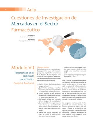 Aula82
El Conjoint Analysis
El diseño, lanzamiento y precio de pro-
ductos y servicios es una de las más anti-
guas y muy importantes herramientas
de la dirección de las empresas para
situarse de forma óptima en el mercado.
Frecuentemente los directivos se hacen
preguntas como las siguientes:
• ¿Cuál es el mejor diseño de producto
que puedo tener?
• ¿Qué atributos son los que necesitan
mis clientes/prescriptores para cubrir
sus necesidades con mis productos?
• ¿Cuáles podrían ser los atributos
entre marcas competidoras en nues-
tra propia gama de productos?
• ¿Qué pasaría si hago una extensión
de línea de alguno de mis productos?
• ¿Qué precio deberíamos poner a una
nueva marca que aparentemente
ofrece varias ventajas técnicas en
relación con la oferta de marcas exis-
tentes?
• ¿Hasta qué precio soportará mi
marca un cambio de precio en rela-
ción con mis competidores?
• ¿Cuántos pacientes puedo ganar o per-
der según la preferencia de atributos
elegida por el prescriptor o consumi-
dor?
• ¿Gano o pierdo prescripciones si paso
mi producto a OTC?
Estas y muchas otras preguntas relativas
son bastante difíciles de contestar, al
menos por dos razones. En primer lugar,
dado un conjunto de atributos existentes
y cuotas de mercado de marcas compi-
tiendo en clases similares de productos,
es a menudo difícil predecir nuevas cuo-
tas de mercado con exactitud si uno o
más atributos cambian. En segundo lugar,
es difícil predecir qué competidores reac-
cionarán a un cambio de atributos.
Las preguntas anteriores están hechas
pensando en nuestros clientes. Hay
muchas opciones de análisis, pero nos
vamos a centrar en aquella opción que
nace del consumidor, cliente, prescriptor,
comprador y haremos abstracción de
otras opciones y nos miraremos en el
espejo de nuestros clientes.
Cuestiones de Investigación de
Mercados en el Sector
Farmacéutico
Módulo VII
Perspectivas en el
análisis de
preferencias:
Conjoint Analysis I
Hernán Talledo
Director General Grupo Epistéme
Maite Palacios
Directora Epistéme Healthcare Unit®
 