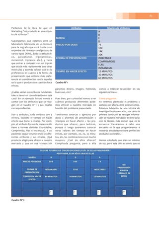 83
Partamos de la idea de que en
Marketing “un producto es un conjun-
to de atributos”.
Supongamos que estamos ante un
laboratorio fabricante de un fármaco
para la migraña que está frente a un
enjambre de fármacos analgésicos de
varios tipos (AINE, ácido acetilsalicíli-
co, paracetamol, ergotamínicos,
metamizol, triptanes, etc.), y tiene
que entrar a competir con un triptán
que actúa más rápidamente que otras
moléculas y además valorar cuál es la
preferencia en cuanto a la forma de
presentación que obtiene más prefe-
rencia en combinación con la rapidez
en la que el producto en cuestión hace
efecto.
¿Cuáles serían los atributos fundamen-
tales a tener en consideración en este
caso? En un ejemplo ficticio vamos a
contar con los atributos que se reco-
gen en el Cuadro nº 1 y sus niveles
correspondientes.
Son 4 atributos, cada atributo con 4
niveles, excepto el tiempo en hacer
efecto que tiene 3 niveles. Por ejem-
plo, el atributo Forma de presentación
tiene 4 formas distintas (Inyectable,
Comprimido, Flas e Intranasal). Y así
podemos seguir enumerando los dife-
rentes atributos y sus niveles. ¿Qué
producto elegir para ofrecer a nuestro
mercado y que en esa transacción
ganemos dinero, imagen, fidelidad,
buen uso, etc.?
Pues bien, por curiosidad vamos a ver
cuántos productos diferentes pode-
mos ofrecer a nuestro mercado en
función del problema presentado.
Tendríamos 4marcas x 4precios por
dosis x 4formas de presentación x
3tiempos en hacer efecto = 192 pro-
ductos que ofrecer, pero teóricos,
porque si luego queremos conocer
otros valores del tiempo en hacer
efecto, por ejemplo, 20, 25, 35 minu-
tos, etc, las combinaciones son mucho
mayores. ¿Cuál de ellos ofrecer?
Complicada pregunta, pero a ella
vamos a intentar responder en las
siguientes líneas.
Cómo preguntar
Ya tenemos planteado el problema y
vamos a ver ahora cómo lo resolvemos.
Estamos hablando de una técnica de
investigación de mercados, por tanto la
primera condición es recoger informa-
ción de nuestro mercado y en este caso
con la técnica más común que es la
encuesta. Llevaremos a cabo una
encuesta en la que preguntaremos a
nuestros encuestados sobre perfiles de
productos concretos.
Hemos calculado que eran un mínimo
de 192, pero esta cifra es obvio que es
Cuadro Nº 1
Cuadro Nº 2
 