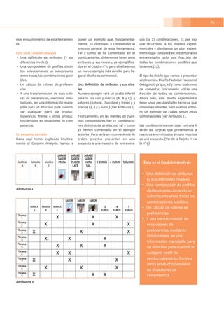 85
mos en su momento de esta herramien-
ta.
Esto es el Conjoint Analysis
• Una definición de atributos (y sus
diferentes niveles).
• Una composición de perfiles distin-
tos seleccionando un subconjunto
entre todas las combinaciones posi-
bles.
• Un cálculo de valores de preferen-
cias.
• Y una transformación de esos valo-
res de preferencias, mediante simu-
laciones, en una información mane-
jable para un directivo para cuantifi-
car cualquier perfil de produc-
to/servicio, frente a otros produc-
tos/servicios en situaciones de com-
petencia.
Un pequeño ejemplo
Hasta aquí hemos explicado intuitiva-
mente el Conjoint Analysis. Vamos a
poner un ejemplo que, fundamental-
mente, va destinado a comprender el
proceso general de esta herramienta.
Tal y como se ha comentado en el
punto anterior, deberemos tener unos
atributos y sus niveles, ya ejemplifica-
dos en el Cuadro nº 1, pero diseñaremos
un nuevo ejemplo más sencillo para lle-
gar al diseño experimental.
Una definición de atributos y sus nive-
les
Nuestro ejemplo será un jarabe infantil
para la tos con 3 marcas (A, B y C), 3
sabores (natural, chocolate y fresa) y 3
precios (3, 4 y 5 euros) (Ver Atributos 1).
Teóricamente, en las mentes de nues-
tros consumidores hay 27 combinacio-
nes distintas de productos, tal y como
ya hemos comentado en el ejemplo
anterior. Pero sería un inconveniente de
orden práctico presentar en una
encuesta a una muestra de entrevista-
dos las 27 combinaciones. Es por eso
que recurrimos a los diseños experi-
mentales y diseñamos un plan experi-
mental que consistirá en presentar a los
entrevistados solo una fracción de
todas las combinaciones posibles que
tenemos (27).
El tipo de diseño que vamos a presentar
se denomina Diseño Factorial Fraccional
Ortogonal, ya que, tal y como acabamos
de comentar, únicamente utiliza una
fracción de todas las combinaciones.
Ahora bien, este diseño experimental
tiene unas peculiaridades técnicas que
conviene comentar, pero veamos prime-
ro un ejemplo de cuáles serían estas
combinaciones (ver Atributos 2).
Las combinaciones marcadas con una X
serán las tarjetas que presentemos a
nuestros entrevistados en una muestra
de una encuesta. (Ver de la Tarjeta nº 1 a
la nº 9).
Atributos 2
Atributos 1
Esto es el Conjoint Analysis
• Una definición de atributos
(y sus diferentes niveles).
• Una composición de perfiles
distintos seleccionando un
subconjunto entre todas las
combinaciones posibles.
• Un cálculo de valores de
preferencias.
• Y una transformación de
esos valores de
preferencias, mediante
simulaciones, en una
información manejable para
un directivo para cuantificar
cualquier perfil de
producto/servicio, frente a
otros productos/servicios
en situaciones de
competencia
 