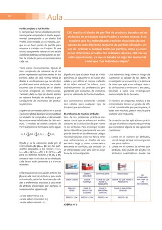 Aula88
Perfil Completo o Full Profile:
El ejemplo que hemos detallado anterior-
mente para comprender el diseño experi-
mental corresponde a un diseño Full
Profile. Este modelo ya es historia, aun-
que es un buen punto de partida para
empezar a trabajar con Conjoint. Es una
técnica que permite valorar en una escala
u ordenar distintas combinaciones de per-
files de producto, pero un escenario único
cada vez.
Tiene varios inconvenientes. Quizás el
más complicado de solventar es el no
poder representar opciones reales en los
perfiles; dicho de otra forma, limita el
diseño a combinaciones que no admiten
prohibiciones entre atributos, las combi-
naciones son el resultado de un diseño
factorial ortogonal sin interacciones.
También, dado su tipo de diseño admite
un número limitado de atributos y por
consiguiente de escenarios de produc-
tos/servicios.
Se parte de un modelo aditivo en el que la
valoración global dada por un encuestado
en situación de comprador, es la suma de
las puntuaciones individuales de cada atri-
buto. El modelo de análisis conjunto de
Perfil Completo se formularía como sigue:
Donde y es la valoración dada por el
entrevistado, ß1, ß2,…, ßn son los part-
worths asociados a los niveles i (i=1,
2,….,n), j (j=1,2,….,m) y k (k=1,2,….,p)
para los distintos factores y D1i D2j, y Dnk
toman el valor 1 si el valor de los niveles de
cada factor están presentes y 0 si están
ausentes.
En la resolución de la ecuación anterior los
ß para cada nivel de atributo y para cada
entrevistado, serán las funciones de utili-
dad o preferencias asociadas a cada nivel
de atributo presentado: por ejemplo, si
tuviésemos los siguientes ß:
Jarabe sabor fresa: 0.9
Jarabe sabor chocolate: 0.3
Jarabe sabor natural: -1.2
Significaría que el sabor fresa es el más
preferido, el siguiente el de sabor cho-
colate y por último el menos preferido
el de sabor natural. Se infiere, pues,
indirectamente las preferencias pre-
guntando por conjuntos de atributos,
pero no valorando de forma individual.
Los comentarios anteriores también
son válidos para cualquier tipo de
Conjoint que estudiemos.
El problema de muchos atributos
Uno de los problemas prácticos más
serios con el que se enfrenta el análisis
conjunto es la utilización de gran núme-
ro de atributos. Para investigar necesi-
tamos identificar previamente los cam-
pos de interés en las diferentes catego-
rías de productos. Esto nos lleva a tener
que enfrentarnos al diseño de una
encuesta larga y como consecuencia
entramos en conflicto, por un lado con
el entrevistado y por otro con los obje-
tivos de la investigación.
Una entrevista larga tiene el riesgo de
cuestionar la calidad de los datos. El
investigador se encuentra en la tesitura
de tener que aplicar un enfoque reduci-
do de factores y niveles en la encuesta,
llevando a cabo una investigación
menos amplia de lo deseado.
El número de preguntas hechas a los
entrevistados tienen un grado de difi-
cultad considerable porque requiere, si
estas son muchas, pensar mucho para
elaborar una respuesta.
De acuerdo con las aplicaciones prácti-
cas que el análisis conjunto requiere hay
que considerar alguna de las siguientes
cuestiones:
1. Límite en el número de atributos,
con el riesgo de que la investigación
sea poco realista.
2. Límite en el número de niveles por
atributo. Esto puede ser posible en
atributos cuantitativos donde los
Gráfico nº 2
CBC implica el diseño de perfiles de producto basados en los
atributos de productos especificados y ciertos niveles. Esto
requiere que los entrevistados realicen elecciones de una
opción de cada diferente conjunto de perfiles ofrecidos, en
vez de ordenar o puntuar todos los perfiles, como es usual
en los diferentes estudios con métodos clásicos. CBC fue un
salto espectacular, ya que se basaba en algo tan elemental
como que “los individuos eligen”
 