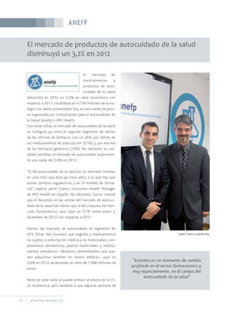 ANEFP
12 pharma-market.es
El mercado de productos de autocuidado de la salud
disminuyó un 3,2% en 2012
El mercado de
medicamentos y
productos de auto-
cuidado de la salud
descendió en 2012 un 3,2% en valor económico con
respecto a 2011, situándose en 4.734 millones de euros,
según los datos presentados hoy en una rueda de pren-
sa organizada por la Asociación para el Autocuidado de
la Salud (anefp) e IMS Health.
Con estas cifras, el mercado de autocuidado de la salud
se configura ya como el segundo segmento de ventas
de las oficinas de farmacia, con un 26%, por detrás de
los medicamentos de prescripción (61%) y por encima
de los fármacos genéricos (13%). No obstante, en uni-
dades vendidas, el mercado de autocuidado experimen-
tó una caída del 5,6% en 2012.
“El del autocuidado de la salud es un mercado inmerso
en una crisis que dura ya cinco años, a lo que hay que
sumar cambios regulatorios y en el modelo de farma-
cia”, explicó Javier Castro, Consumer Health Manager
de IMS Health en España. No obstante, Castro matizó
que el descenso en las ventas del mercado de autocui-
dado de la salud fue menor que el del conjunto del mer-
cado farmacéutico, que cayó un 5,7% entre enero y
diciembre de 2012 con respecto a 2011.
Dentro del mercado de autocuidado, el segmento de
OTC (Over the Counter), que engloba a medicamentos
no sujetos a prescripción médica y no financiados, com-
plementos alimenticios, plantas medicinales y medica-
mentos semiéticos –fármacos reembolsables que pue-
den adquirirse también sin receta médica–, cayó un
3,8% en 2012, alcanzando un valor de 1,588 millones de
euros.
Parte de esta caída se puede atribuir al efecto de la cri-
sis económica, pero también a que algunos sectores de
Javier Castro y Jaume Pey
“Estamos en un momento de cambio
profundo en el sector farmacéutico y,
muy especialmente, en el campo del
autocuidado de la salud”
 