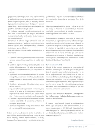 pharma-market.es 17
grupo de reflexión integral (Think tank). Específicamente,
el análisis de su entorno y campos; el conocimiento y
educación; gestión y buena praxis; su lenguaje y termino-
logía; publicaciones; información, divulgación y comuni-
cación; ética y responsabilidad social; en orden a los pro-
pios fines del medicamento y la salud”.
- “La Fundación impulsará, especialmente de acuerdo con
estos fines, la comunicación y el apoyo a la cultura del
medicamento y la salud con los países iberoamericanos y
con los de su entorno”.
- Lema: Grupo de reflexión integral (Think tank) por la cul-
tura del medicamento y la salud, su conocimiento, comu-
nicación y buena praxis con la participación y desarrollo
de todos sus agentes (Cluster).
- Fines de la Fundación que quedan establecidos en su
tenor literal:
1. Contribuir al estudio y reflexión sobre nuestro modelo
sanitario, sus condicionantes y líneas de posible refor-
ma.
2. Contribuir al pensamiento y la reflexión global en el
ámbito del medicamento y la salud, a su cultura, su
legalidad nacional e internacional y su conocimiento en
general.
3. Promover la creación de un fondo editorial de estudios,
monografías, diccionarios específicos, estudios secto-
riales y manuales en al ámbito de la salud y el medica-
mento.
4. Contribuir a la innovación del medicamento y su pro-
tección industrial.
5. Impulsar la formación especializada permanente, en el
ámbito de la salud y el medicamento, mediante la
organización de cursos, seminarios, etc. y en su aplica-
ción y efectos, como bien sanitario, económico y social.
6. Contribuir a la promoción de un debate sobre la finan-
ciación y sostenibilidad de los sistemas sanitarios y de
prestación farmacéutica.
7. Promoción integral de la salud y de la calidad, la efica-
cia y la seguridad de los medicamentos.
También se revisaron, de acuerdo con los fines, la línea de
sus actividades, ampliando las relativas al campo del estu-
dio del entorno y prácticas del medicamento y la salud y
fines específicos; la convocatoria y participación en premios
y certámenes; e impulsar la creación de becas de trabajos
de investigación circunscritas a los propios fines de la
Fundación.
Tal y como se establece en los puntos 1. y 2. del alcance de
sus fines y se menciona en sus actividades, la Fundación
contribuirá, como conclusión, al estudio, pensamiento y
reflexión global del medicamento y la salud.
Nuestros vértices estratégicos son a modo de síntesis: cul-
tura sanitaria, su legalidad, innovación y la formación espe-
cializada permanente, como línea avanzada, trabajando en
la promoción integral de la Salud y en la calidad asistencial,
la eficacia y la seguridad de los medicamentos. Ante la
amplitud de nuestros públicos objetivos, estrecharemos la
colaboración con todas las entidades pro-salud, con la
visión puesta en el paciente. En el aspecto organizativo, se
constituye una Comisión Ejecutiva, manteniéndose la Sede
Social en C/Gurtubay nº4, en Madrid.
Plan de actuación 2013
Además de los aspectos estatutarios y estructurales del
Patronato, se han fijado para este ejercicio seis grandes
áreas de actuación, que se conforman en proyectos y en los
que se integran mediante participación activa de todos los
miembros del Patronato. Cada proyecto es dirigido por un
Patrono que, coexionados y con los cargos de la Fundación,
componen su órgano operacional. Ante el principio de que
sean los hechos los que den información, los proyectos ya
ejecutados, solo mencionaremos el campo en que nos
movemos permanente y activamente.
Seguimos con la difusión del Diccionario Técnico Jurídico
del Medicamento y Productos Sanitarios y nos plantea-
remos sus actualizaciones.
El Paciente y todo lo que le circunda, su posicionamiento
formal y, por otra parte, la praxis del medicamento, es un
campo muy avanzado en OTIMES. Desde el pasado año se
viene trabajando en Consulting de Derecho Sanitario, en
una Base de Datos Sanitaria, que será difundida y manteni-
da a través de OTIMES.
fundacionotime.es
 