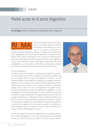 RI&MA
18 pharma-market.es
Market access en el sector diagnóstico
Lluis Bohigas, Director de Relaciones Institucionales, Roche Diagnostics
La función de Market Access se ha implan-
tado en los últimos años en la Industria
Farmacéutica para responder a los cam-
bios en el entorno institucional. La
Industria de Medios Diagnósticos empieza a incorporar esta función dentro
de sus organigramas, y el camino lógico es aprender de la experiencia de los
últimos años en Farma, si bien hay que tener en cuenta las importantes dife-
rencias que existen entre el modelo de negocio de Farma y el de diagnóstico.
En este artículo expondré en primer lugar algunas características del sector
del diagnóstico y, a continuación, los elementos que distinguen la relación
con las administraciones sanitarias respecto a la experiencia en Farma.
El Sector Diagnóstico
El médico, tras escuchar los signos y síntomas que le presenta un paciente,
examina los datos de la historia y le explora. Con estos datos establece una
serie de hipótesis sobre las causas del problema del paciente y en este
momento prescribe una serie de tests o pruebas que le ayudarán a definir un
diagnóstico o bien a descartar otros. Hay dos tipos de pruebas que el médico
puede prescribir para conocer lo que le sucede al paciente, se denominan
pruebas o tests “in vivo” e “in vitro”. Conceptualmente las pruebas “in vivo”
se realizan directamente al paciente, por ejemplo una radiografía o un elec-
trocardiograma, mientras que las pruebas “in vitro” consisten en extraer una
muestra de un tejido del paciente, en la mayoría de las ocasiones se trata de
la sangre, para llevarla a un laboratorio donde se analizará mediante unos
reactivos, este es el caso por ejemplo de un análisis del colesterol. La indus-
tria que provee los aparatos y los consumibles para realizar estas pruebas es
la Industria del Diagnóstico. En este artículo expondré mi experiencia en
Roche Diagnostics, que es la empresa con mayor cuota de mercado en el
mundo en el sector del diagnóstico “in vitro”.
El modelo de negocio de la Industria Diagnóstica tiene dos enfoques diferen-
tes, el modelo del diagnóstico “in vivo” que vende los aparatos de radiografía,
scanner, etc. al centro sanitario, y el modelo “in vitro” que cede los aparatos
 