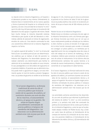 RI&MA
20 pharma-market.es
La relación entre la Industria Diagnóstica y el hospital o
el laboratorio privado es muy intensa. Generalmente, la
Industria hace el mantenimiento de los nuevos aparatos
y forma al personal del hospital en la utilización de los
aparatos y los test. Una actividad de la industria “in vitro”
que le ha sido muy útil para participar en la evolución del
laboratorio ha sido apoyar a la gestión del mismo. Desde
hace mucho tiempo, la industria desarrolló sistemas
informáticos para ayudar al Jefe del laboratorio a infor-
matizar, además de asesorarlo en temas de organización,
estudios de costes etc. Esta relación continuada ha sido
una característica diferencial de la industria diagnóstica
respecto a la Farma.
Un capítulo especial del análisis “in vitro” es el tema del
Point of care. Los análisis point of care son determinacio-
nes analíticas que se realizan al lado del paciente. La
Industria del Diagnóstico ha desarrollado aparatos que
realizan solamente una determinación para facilitar la
obtención de los resultados del análisis en unos minutos.
El caso paradigmático es el del análisis de la glucemia en
el paciente diabético. El paciente que se administra insu-
lina puede medir su glucemia en sangre y con esta infor-
mación ajustar el nivel de insulina y prevenir hipogluce-
mias. Las pruebas de glucemia se venden en las farmacias
de algunas CC. AA., mientras que en otras se suministran
al paciente en los Centros de Salud. El test de la gluce-
mia es la prueba analítica más común en la atención pri-
maria, de la que se hacen más de 500 millones al año en
España.
Market Access en la Industria Diagnóstica
Market Access se introduce a principios de este siglo en
la Industria Farmacéutica como una fórmula para agru-
par diversas funciones que tienen que ver con que un
nuevo medicamento pueda ser utilizado por los médicos,
es decir, facilitar su acceso al mercado. En el siglo pasa-
do la única función necesaria para acceder al mercado
era conseguir un precio público y un reembolso por la
seguridad social. Una vez conseguidas estas dos cosas, el
resto del trabajo era el terreno de marketing y de los
visitadores médicos para convencer al profesional sani-
tario de utilizar el medicamento. En los últimos años las
administraciones sanitarias han puesto barreras a la
entrada de nuevos medicamentos y Market Access se ha
convertido en un especialista en saltar barreras.
En el sector diagnóstico, la fórmula tradicional de venta
ha sido el concurso público que incluía la cesión de los
aparatos de análisis y el suministro durante una serie de
años de los reactivos, el asesoramiento técnico y el
apoyo en la gestión. No existe en España ningún proce-
dimiento centralizado de precios públicos ni tampoco
de reembolso del diagnóstico. Las relaciones con la
administración sanitaria eran más escasas que las de
Farma.
Las autoridades sanitarias autonómicas han desarrolla-
do una serie de políticas que reforman la planificación
del sistema de análisis “in vitro”. La crisis económica
primero y la sanitaria más tarde han acentuado las
políticas de racionalización de los costes que ha afecta-
do a la Industria Diagnóstica, y ante las que se ha plan-
teado adoptar modelos de Market Access. Voy a anali-
zar cuatro tipos de políticas: a) Centralización de las
compras de reactivos; b) Limitación de las tiras reacti-
vas a los pacientes diabéticos; c) Centralización de los
laboratorios de análisis clínicos; y d) Externalización del
laboratorio.
“En el sector diagnóstico, la fórmula
tradicional de venta ha sido el
concurso público que incluía la
cesión de los aparatos de análisis y el
suministro durante una serie de años
de los reactivos, el asesoramiento
técnico y el apoyo en la gestión. No
existe en España ningún
procedimiento centralizado de
precios públicos ni tampoco de
reembolso del diagnóstico. Las
relaciones con la administración
sanitaria eran más escasas que las de
Farma”
 