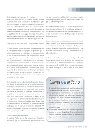 pharma-market.es 21
Centralización de la compra de reactivos
Antes cada hospital o área de atención primaria compra-
ba, entre otras cosas, los reactivos de laboratorio y las
tiras reactivas para los pacientes diabéticos. Actualmente
todas las administraciones han ido centralizando las
compras para conseguir mejores precios. En Andalucía,
por ejemplo, se han centralizado a nivel de provincia, con
unas plataformas de compra por provincia. Para las tiras
reactivas de los diabéticos se ha realizado un concurso
centralizado a nivel de del SNS gestionado por INGESA.
Limitación de tiras reactivas a los pacientes diabéti-
cos
La medición de la glucosa en sangre por parte del pacien-
te diabético es imprescindible para los pacientes que se
administran insulina. La insulina sin un adecuado control
es uno de los medicamentos más peligrosos que existe,
pues puede provocar el coma diabético. En los pacientes
que no se administran insulina, las tiras de glucosa les
permiten conocer cómo responde su metabolismo ante
las comidas o el ejercicio y sirven para poner al paciente
en el control de su enfermedad. Las restricciones presu-
puestarias de la administración sanitaria han desfinancia-
do esta prestación, lo que ha dejado a los pacientes con
diabetes sin este instrumento de educación sanitaria y de
control de la enfermedad.
Centralización de los laboratorios de análisis clínicos
Una forma de racionalización de la gestión sanitaria a
nivel de área es centralizar los laboratorios de análisis clí-
nicos en algunos centros. Para poder hacer estos cambios
sin afectar al paciente, es necesario descentralizar la
recogida y transporte de muestras desde los centros de
salud hacia el laboratorio centralizado. En Madrid se hizo
una experiencia de centralización de laboratorios cuando
se construyeron los nuevos hospitales en la década pasa-
da y en uno de ellos se construyó un laboratorio centra-
lizado para seis de los nuevos hospitales. Otras CC. AA.
también han realizado planes de centralización de labora-
torios, por ejemplo, en Navarra o el País Vasco.
Externalización del laboratorio
El caso de Madrid que se ha expuesto en el apartado
anterior incluye otra innovación en gestión de laborato-
rios que es que el nuevo laboratorio para los seis hospita-
les no se gestiona por parte de la autoridad sanitaria sino
por un laboratorio privado.
Existen también experiencias en algunos hospitales cata-
lanes de externalización de la gestión del laboratorio a
una empresa privada que en muchas ocasiones utiliza los
locales e incluso el personal del hospital que ha externa-
lizado el servicio.
Estas innovaciones, medidas de racionalización y planifi-
cación sanitaria están cambiando los modelos tradiciona-
les de acceso al mercado de las empresas de diagnóstico,
quienes tienen que desarrollar modelos diferentes y más
ajustados a la situación actual y a las demandas de las
administraciones.
La función de Market Access se está configurando en la
Industria Diagnóstica como la función que debe conocer
las políticas de la administración sanitaria y participar
con los órganos de decisión de la empresa para elaborar
las nuevas estrategias y hacer frente a estos nuevos
retos.
Claves del artículo
✒ El test de la glucemia es la prueba analítica más común.
Se hacen más de 500 millones al año en España.
✒ Las políticas de racionalización de costes de la
Administración sanitaria han influido en la Industria
Diagnóstica para adoptar modelos de Market Access.
✒ Las empresas de diagnóstico tienen que desarrollar
modelos de negocio diferentes y más ajustados a la
situación actual y a las demandas de las
Administraciones.
✒ La función de MarketAccess en la Industria Diagnóstica
consiste en conocer las políticas de la Administración
sanitaria y participar en la elaboración de nuevas estra-
tegias para hacer frente a estos retos.
 