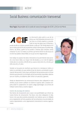 ACOIF
24 pharma-market.es
Social Business: comunicación transversal
RosaYagüe, Responsable de la vocalía de nuevas tecnologías de ACOIF y DirCom de Merck
La información sobre salud es uno de los
temas que más búsquedas promueve en la
red. Esto es un hecho objetivo y conocido.
Cada vez hay más datos que lo refuerzan y
prueba de ello es el último estudio llevado a cabo por The Family Watch en el
que se indica que el 61% de los pacientes utilizan internet para un posible diag-
nóstico. De hecho, ¿quién no ha acudido a Internet para consultar ciertas
molestias? O, tras ir al médico, lo primero que hemos hecho ha sido buscar en
el móvil esa palabra indescifrable con la que nos han diagnosticado.
Este trabajo nos aporta más datos interesantes: el uso de Internet está asocia-
do a una menor edad, a un mayor nivel de estudios y a un nivel de ingresos
medio-alto. En concreto, el 83,5% de los usuarios tiene entre 25 y 44 años y el
44% entre 65 y 75 años.
También se ha puesto de manifiesto que Internet no reemplaza al médico ni
reduce su autoridad, sino que cambia el tipo de relación, aumentando la parti-
cipación del paciente.Y esta mayor participación del paciente/usuario es la que
tenemos que alimentar con el empleo de las herramientas disponibles; sabemos
que son muchas y las debemos saber utilizar con precisión y garantía.
Desde los departamentos de comunicación llevamos años trabajando en este
sentido, ya que nuestro quehacer se sostiene en aportar valor a nuestra com-
pañía desde el cumplimiento de nuestro código deontológico. Es la forma de
trabajar nuestra marca y nuestro negocio.
Camino de una etapa de madurez
Nos hemos ido incorporando poco a poco a las posibilidades que ofrecen las
nuevas formas de comunicación. Tras llevar unos años trabajando en ellas,
hemos visto que ahora estamos alcanzando una madurez, que se ve reflejada
en la implantación de forma paulatina del Social Business a las actividades de
nuestro departamento, como departamento transversal de nuestras organiza-
ciones.
 