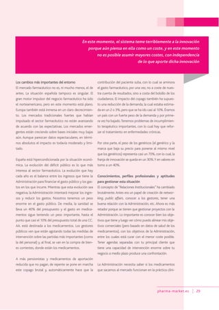 pharma-market.es 29
Los cambios más importantes del entorno
El mercado farmacéutico no es, ni mucho menos, el de
antes. La situación española tampoco es singular. El
gran motor impulsor del negocio farmacéutico ha sido
el norteamericano, pero en este momento está plano.
Europa también está inmersa en un claro decrecimien-
to. Los mercados tradicionales fuertes que habían
impulsado el sector farmacéutico no están avanzando
de acuerdo con las expectativas. Los mercados emer-
gentes están creciendo sobre bases iniciales muy bajas
aún. Aunque parezcan datos espectaculares, en térmi-
nos absolutos el impacto es todavía moderado y limi-
tado.
España está hipercondicionada por la situación econó-
mica. La evolución del déficit público es lo que más
interesa al sector farmacéutico. La evolución que hay
cada año es el balance entre los ingresos que tiene la
Administración para financiar el gasto público y los gas-
tos en los que incurre. Mientras que esta evolución sea
negativa, la Administración intentará mejorar los ingre-
sos y reducir los gastos. Nosotros tenemos un peso
enorme en el gasto público. De media, la sanidad se
lleva un 40% del presupuesto y el gasto en medica-
mentos sigue teniendo un peso importante, hasta el
punto que casi el 10% del presupuesto total de una CC.
AA. está destinada a los medicamentos. Los gestores
públicos ven que están agotando todas las medidas de
intervención sobre las partidas más importantes (como
la del personal) y, al final, se van en la compra de bien-
es corrientes, donde están los medicamentos.
A más pensionistas y medicamentos de aportación
reducida que no pagan, de repente se pone en marcha
este copago brutal y, automáticamente hace que la
contribución del paciente suba, con lo cual se aminora
el gasto farmacéutico, por una vez, no a coste de nues-
tra cuenta de resultados, sino a costa del bolsillo de los
ciudadanos. El impacto del copago también ha supues-
to una reducción de la demanda, la cual estaba estima-
da en un 2 o 3%,pero que se ha ido casi al 10%.Éramos
un país con un fuerte peso de la demanda y por prime-
ra vez ha bajado.Tenemos problemas de incumplimien-
to terapéutico importantes, con lo cual hay que refor-
zar el tratamiento en enfermedades crónicas.
Por otra parte, el peso de los genéricos (el genérico y la
marca que baja su precio para ponerse al mismo nivel
que los genéricos) representa casi un 70%, con lo cual, la
franja de innovación se queda en un 30%.Y en valores en
torno a un 40%.
Conocimientos, perfiles profesionales y aptitudes
para gestionar esta situación
El concepto de “Relaciones Institucionales” ha cambiado
brutalmente.Antes era un papel de creación de networ-
king, public affairs, conocer a los gestores, tener una
buena relación con la Administración, etc. Ahora es más
retador porque se tienen que gestionar proyectos con la
Administración. Lo importante es conocer bien los obje-
tivos que tiene y luego ver cómo puedo alinear mis obje-
tivos comerciales (pero basado en datos de salud de los
medicamentos), con los objetivos de la Administración,
entre los cuales está curar con el menor coste posible.
Tener agendas separadas con tu principal cliente que
tiene una capacidad de intervención enorme sobre tu
negocio a medio plazo produce una confrontación.
La Administración necesita saber si los medicamentos
que sacamos al mercado funcionan en la práctica clíni-
En este momento, el sistema teme terriblemente a la innovación
porque aún piensa en ella como un coste, y en este momento
no es posible asumir mayores costes, con independencia
de lo que aporte dicha innovación
 