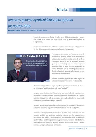 Innovar y generar oportunidades para afrontar
los nuevos retos
Enrique Garrido, Director de la revista Pharma Market
En este número queremos abordar el Market Access del Sector diagnóstico, y profun-
dizar sobre el Social Business y su implicación en todos los departamentos y áreas de
la organización.
Relacionado con la Formación, publicamos las conclusiones a las que se llegaron en el
“IV Foro de Formación de formadores de la Industria Farmacéutica”.
Por otra parte,sabemos que para los departamentos de
marketing los retos del entorno están obligando a la
utilización de nuevas herramientas dentro de los Planes
Estratégicos. Además, la falta de adherencia tiene una
gran repercusión tanto para el paciente como para el
sistema de Salud, de ahí la importancia de tenerla en
cuenta dentro del Plan de Marketing, ya que es una
decisión del paciente que va a implicar a todos los pro-
fesionales del sector sanitario.
También tratamos la importancia de medir el grado de
satisfacción de los clientes con los productos OTC.
Abordamos la innovación y la mayor importancia para los departamentos de RR. HH.
del componente“servicio” a cliente más que a“resultado”.
Compartimos con los lectores el Modelo que un laboratorio ha llevado a cabo para pro-
fesionalizar a su Fuerza deVentas.Asimismo, abordamos la importancia de la prepa-
ración científica y el arte de la comunicación, pero ¿cada cuánto tiempo revisamos lo
que estamos acostumbrados a seguir haciendo?
Se debate también sobre las agrupaciones homogéneas y la competencia desleal,y por
qué la crisis económica no puede transformarse en una crisis de salud pública.
Sabemos que los equipos multidisciplinares se muestran como palancas claves, pero
suponen también una auténtica revolución interna para las organizaciones.
Discutiremos este aspecto y finalizaremos con unas reflexiones sobre el cambio y la
oportunidad que nos brinda para innovar y generar oportunidades en el Sector Farma.
Esperamos que este número de la revista les guste tanto como el anterior y les ani-
mamos a que sigan participando con nosotros.
pharma-market.es 3
Editorial
 